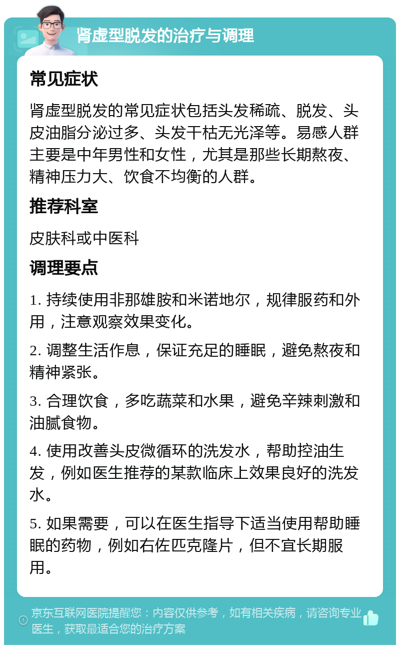 肾虚型脱发的治疗与调理 常见症状 肾虚型脱发的常见症状包括头发稀疏、脱发、头皮油脂分泌过多、头发干枯无光泽等。易感人群主要是中年男性和女性，尤其是那些长期熬夜、精神压力大、饮食不均衡的人群。 推荐科室 皮肤科或中医科 调理要点 1. 持续使用非那雄胺和米诺地尔，规律服药和外用，注意观察效果变化。 2. 调整生活作息，保证充足的睡眠，避免熬夜和精神紧张。 3. 合理饮食，多吃蔬菜和水果，避免辛辣刺激和油腻食物。 4. 使用改善头皮微循环的洗发水，帮助控油生发，例如医生推荐的某款临床上效果良好的洗发水。 5. 如果需要，可以在医生指导下适当使用帮助睡眠的药物，例如右佐匹克隆片，但不宜长期服用。