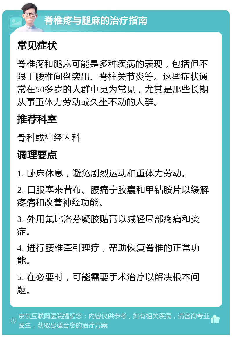 脊椎疼与腿麻的治疗指南 常见症状 脊椎疼和腿麻可能是多种疾病的表现，包括但不限于腰椎间盘突出、脊柱关节炎等。这些症状通常在50多岁的人群中更为常见，尤其是那些长期从事重体力劳动或久坐不动的人群。 推荐科室 骨科或神经内科 调理要点 1. 卧床休息，避免剧烈运动和重体力劳动。 2. 口服塞来昔布、腰痛宁胶囊和甲钴胺片以缓解疼痛和改善神经功能。 3. 外用氟比洛芬凝胶贴膏以减轻局部疼痛和炎症。 4. 进行腰椎牵引理疗，帮助恢复脊椎的正常功能。 5. 在必要时，可能需要手术治疗以解决根本问题。