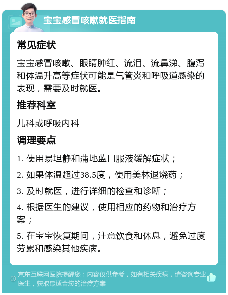 宝宝感冒咳嗽就医指南 常见症状 宝宝感冒咳嗽、眼睛肿红、流泪、流鼻涕、腹泻和体温升高等症状可能是气管炎和呼吸道感染的表现，需要及时就医。 推荐科室 儿科或呼吸内科 调理要点 1. 使用易坦静和蒲地蓝口服液缓解症状； 2. 如果体温超过38.5度，使用美林退烧药； 3. 及时就医，进行详细的检查和诊断； 4. 根据医生的建议，使用相应的药物和治疗方案； 5. 在宝宝恢复期间，注意饮食和休息，避免过度劳累和感染其他疾病。