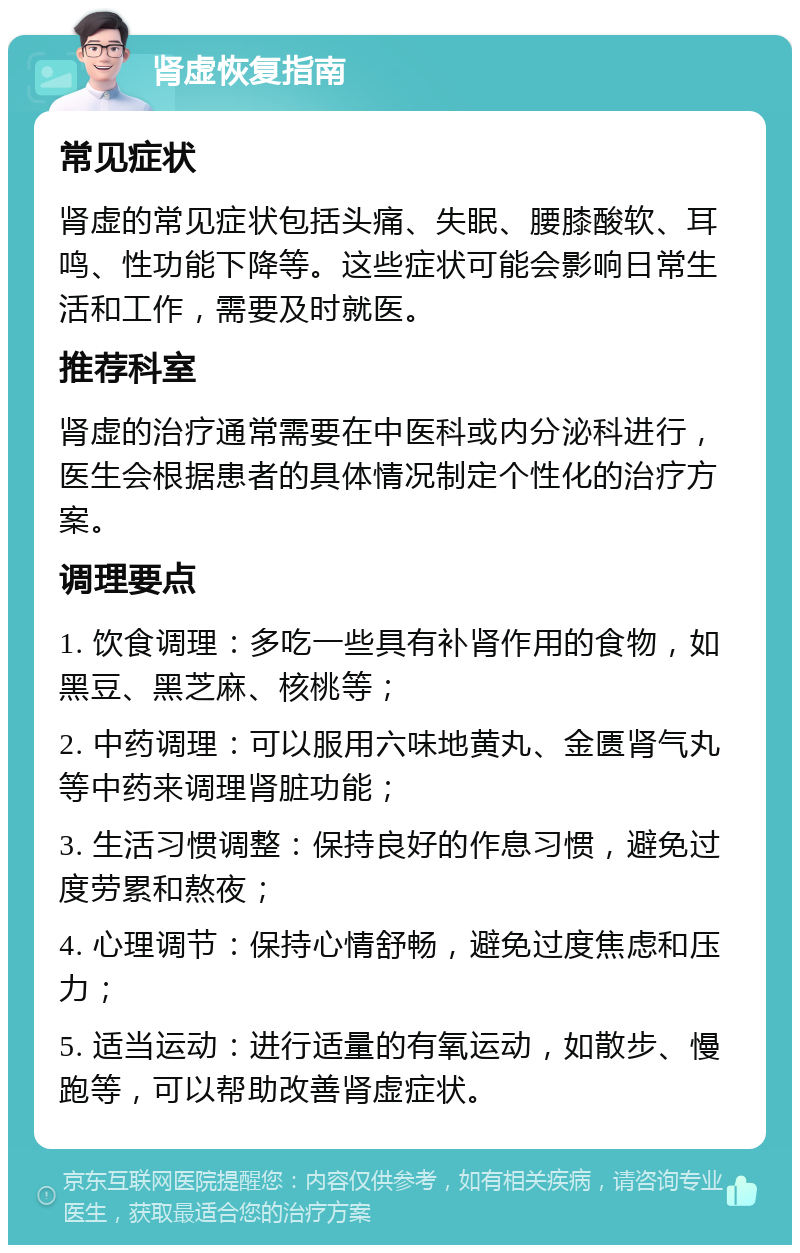 肾虚恢复指南 常见症状 肾虚的常见症状包括头痛、失眠、腰膝酸软、耳鸣、性功能下降等。这些症状可能会影响日常生活和工作，需要及时就医。 推荐科室 肾虚的治疗通常需要在中医科或内分泌科进行，医生会根据患者的具体情况制定个性化的治疗方案。 调理要点 1. 饮食调理：多吃一些具有补肾作用的食物，如黑豆、黑芝麻、核桃等； 2. 中药调理：可以服用六味地黄丸、金匮肾气丸等中药来调理肾脏功能； 3. 生活习惯调整：保持良好的作息习惯，避免过度劳累和熬夜； 4. 心理调节：保持心情舒畅，避免过度焦虑和压力； 5. 适当运动：进行适量的有氧运动，如散步、慢跑等，可以帮助改善肾虚症状。