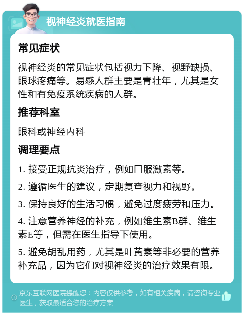 视神经炎就医指南 常见症状 视神经炎的常见症状包括视力下降、视野缺损、眼球疼痛等。易感人群主要是青壮年，尤其是女性和有免疫系统疾病的人群。 推荐科室 眼科或神经内科 调理要点 1. 接受正规抗炎治疗，例如口服激素等。 2. 遵循医生的建议，定期复查视力和视野。 3. 保持良好的生活习惯，避免过度疲劳和压力。 4. 注意营养神经的补充，例如维生素B群、维生素E等，但需在医生指导下使用。 5. 避免胡乱用药，尤其是叶黄素等非必要的营养补充品，因为它们对视神经炎的治疗效果有限。