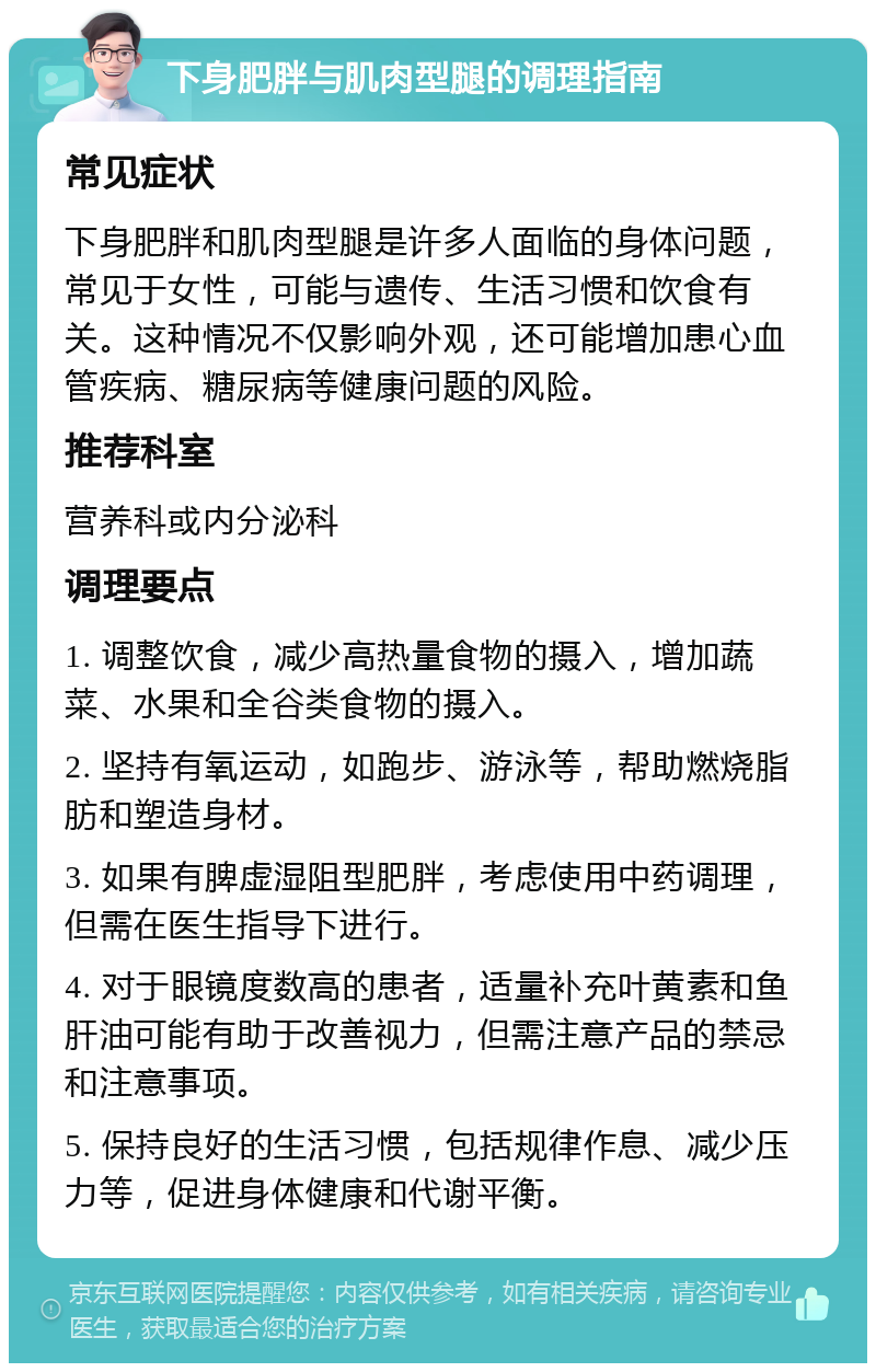 下身肥胖与肌肉型腿的调理指南 常见症状 下身肥胖和肌肉型腿是许多人面临的身体问题，常见于女性，可能与遗传、生活习惯和饮食有关。这种情况不仅影响外观，还可能增加患心血管疾病、糖尿病等健康问题的风险。 推荐科室 营养科或内分泌科 调理要点 1. 调整饮食，减少高热量食物的摄入，增加蔬菜、水果和全谷类食物的摄入。 2. 坚持有氧运动，如跑步、游泳等，帮助燃烧脂肪和塑造身材。 3. 如果有脾虚湿阻型肥胖，考虑使用中药调理，但需在医生指导下进行。 4. 对于眼镜度数高的患者，适量补充叶黄素和鱼肝油可能有助于改善视力，但需注意产品的禁忌和注意事项。 5. 保持良好的生活习惯，包括规律作息、减少压力等，促进身体健康和代谢平衡。