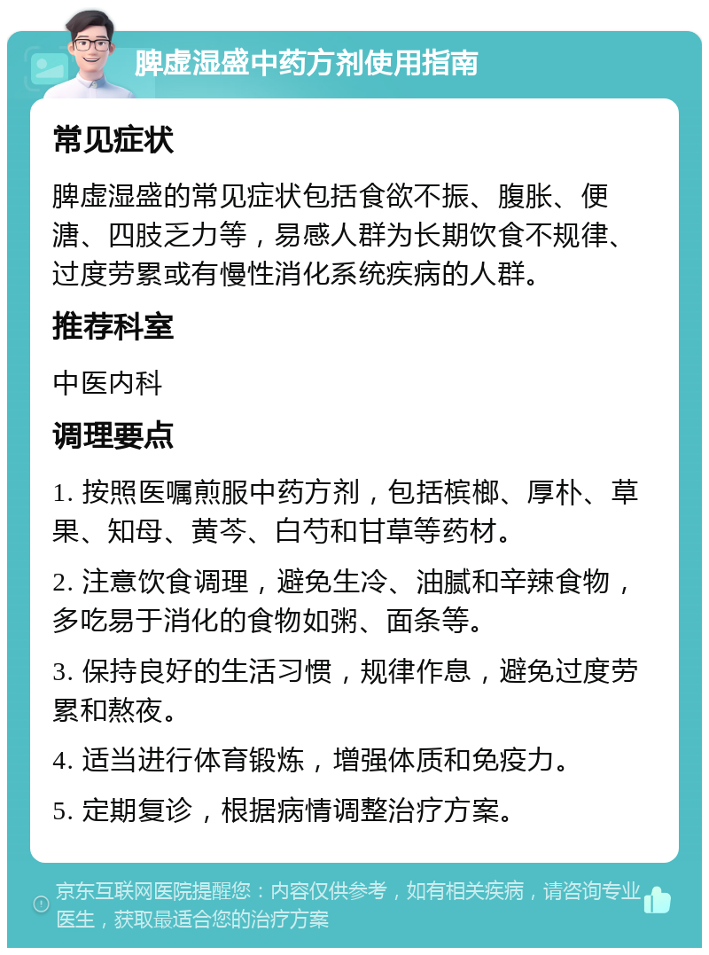 脾虚湿盛中药方剂使用指南 常见症状 脾虚湿盛的常见症状包括食欲不振、腹胀、便溏、四肢乏力等，易感人群为长期饮食不规律、过度劳累或有慢性消化系统疾病的人群。 推荐科室 中医内科 调理要点 1. 按照医嘱煎服中药方剂，包括槟榔、厚朴、草果、知母、黄芩、白芍和甘草等药材。 2. 注意饮食调理，避免生冷、油腻和辛辣食物，多吃易于消化的食物如粥、面条等。 3. 保持良好的生活习惯，规律作息，避免过度劳累和熬夜。 4. 适当进行体育锻炼，增强体质和免疫力。 5. 定期复诊，根据病情调整治疗方案。