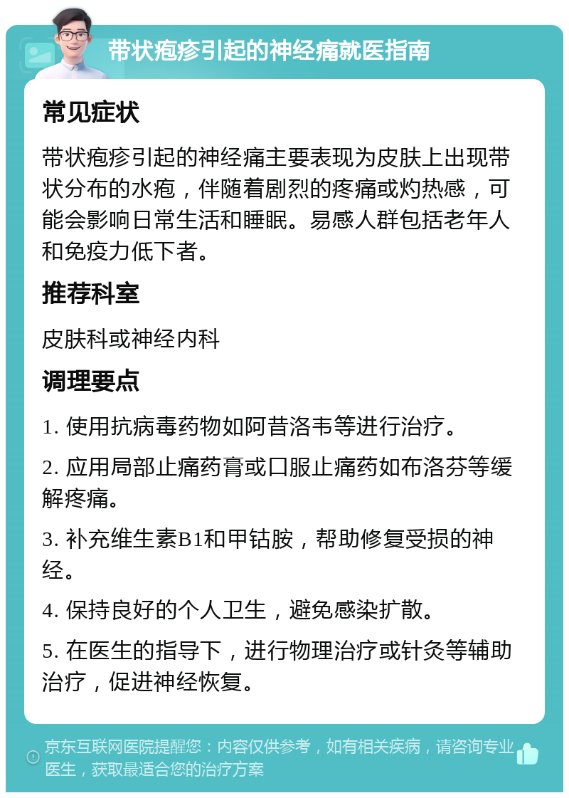 带状疱疹引起的神经痛就医指南 常见症状 带状疱疹引起的神经痛主要表现为皮肤上出现带状分布的水疱，伴随着剧烈的疼痛或灼热感，可能会影响日常生活和睡眠。易感人群包括老年人和免疫力低下者。 推荐科室 皮肤科或神经内科 调理要点 1. 使用抗病毒药物如阿昔洛韦等进行治疗。 2. 应用局部止痛药膏或口服止痛药如布洛芬等缓解疼痛。 3. 补充维生素B1和甲钴胺，帮助修复受损的神经。 4. 保持良好的个人卫生，避免感染扩散。 5. 在医生的指导下，进行物理治疗或针灸等辅助治疗，促进神经恢复。