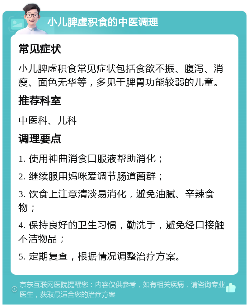 小儿脾虚积食的中医调理 常见症状 小儿脾虚积食常见症状包括食欲不振、腹泻、消瘦、面色无华等，多见于脾胃功能较弱的儿童。 推荐科室 中医科、儿科 调理要点 1. 使用神曲消食口服液帮助消化； 2. 继续服用妈咪爱调节肠道菌群； 3. 饮食上注意清淡易消化，避免油腻、辛辣食物； 4. 保持良好的卫生习惯，勤洗手，避免经口接触不洁物品； 5. 定期复查，根据情况调整治疗方案。