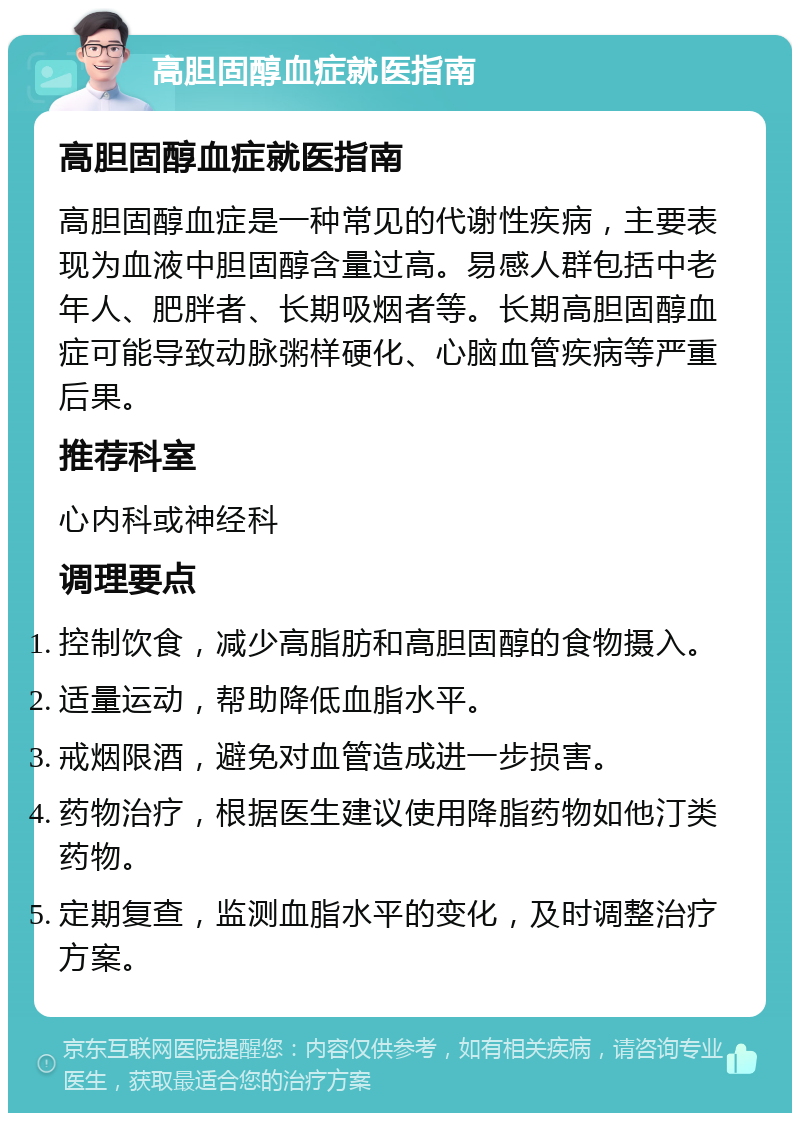 高胆固醇血症就医指南 高胆固醇血症就医指南 高胆固醇血症是一种常见的代谢性疾病，主要表现为血液中胆固醇含量过高。易感人群包括中老年人、肥胖者、长期吸烟者等。长期高胆固醇血症可能导致动脉粥样硬化、心脑血管疾病等严重后果。 推荐科室 心内科或神经科 调理要点 控制饮食，减少高脂肪和高胆固醇的食物摄入。 适量运动，帮助降低血脂水平。 戒烟限酒，避免对血管造成进一步损害。 药物治疗，根据医生建议使用降脂药物如他汀类药物。 定期复查，监测血脂水平的变化，及时调整治疗方案。