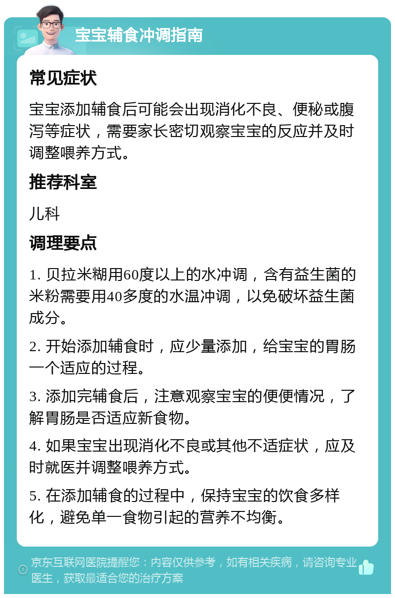 宝宝辅食冲调指南 常见症状 宝宝添加辅食后可能会出现消化不良、便秘或腹泻等症状，需要家长密切观察宝宝的反应并及时调整喂养方式。 推荐科室 儿科 调理要点 1. 贝拉米糊用60度以上的水冲调，含有益生菌的米粉需要用40多度的水温冲调，以免破坏益生菌成分。 2. 开始添加辅食时，应少量添加，给宝宝的胃肠一个适应的过程。 3. 添加完辅食后，注意观察宝宝的便便情况，了解胃肠是否适应新食物。 4. 如果宝宝出现消化不良或其他不适症状，应及时就医并调整喂养方式。 5. 在添加辅食的过程中，保持宝宝的饮食多样化，避免单一食物引起的营养不均衡。