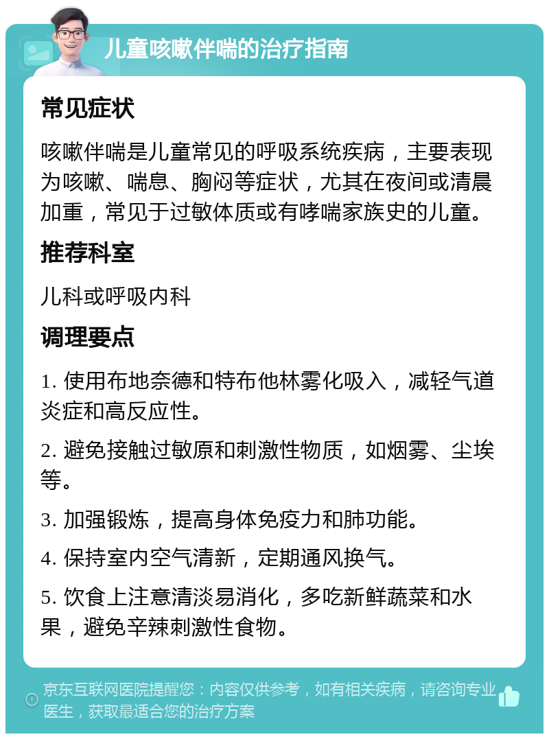 儿童咳嗽伴喘的治疗指南 常见症状 咳嗽伴喘是儿童常见的呼吸系统疾病，主要表现为咳嗽、喘息、胸闷等症状，尤其在夜间或清晨加重，常见于过敏体质或有哮喘家族史的儿童。 推荐科室 儿科或呼吸内科 调理要点 1. 使用布地奈德和特布他林雾化吸入，减轻气道炎症和高反应性。 2. 避免接触过敏原和刺激性物质，如烟雾、尘埃等。 3. 加强锻炼，提高身体免疫力和肺功能。 4. 保持室内空气清新，定期通风换气。 5. 饮食上注意清淡易消化，多吃新鲜蔬菜和水果，避免辛辣刺激性食物。