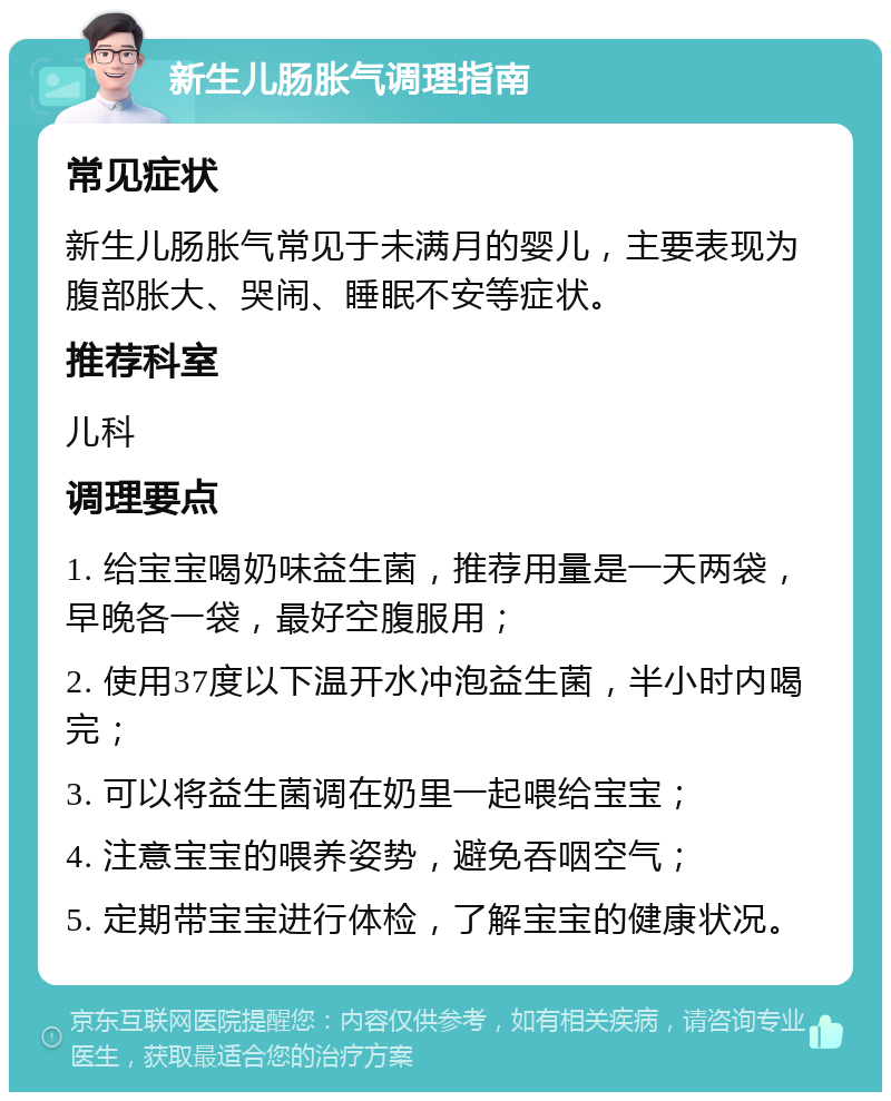 新生儿肠胀气调理指南 常见症状 新生儿肠胀气常见于未满月的婴儿，主要表现为腹部胀大、哭闹、睡眠不安等症状。 推荐科室 儿科 调理要点 1. 给宝宝喝奶味益生菌，推荐用量是一天两袋，早晚各一袋，最好空腹服用； 2. 使用37度以下温开水冲泡益生菌，半小时内喝完； 3. 可以将益生菌调在奶里一起喂给宝宝； 4. 注意宝宝的喂养姿势，避免吞咽空气； 5. 定期带宝宝进行体检，了解宝宝的健康状况。