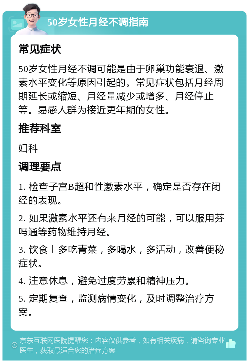 50岁女性月经不调指南 常见症状 50岁女性月经不调可能是由于卵巢功能衰退、激素水平变化等原因引起的。常见症状包括月经周期延长或缩短、月经量减少或增多、月经停止等。易感人群为接近更年期的女性。 推荐科室 妇科 调理要点 1. 检查子宫B超和性激素水平，确定是否存在闭经的表现。 2. 如果激素水平还有来月经的可能，可以服用芬吗通等药物维持月经。 3. 饮食上多吃青菜，多喝水，多活动，改善便秘症状。 4. 注意休息，避免过度劳累和精神压力。 5. 定期复查，监测病情变化，及时调整治疗方案。