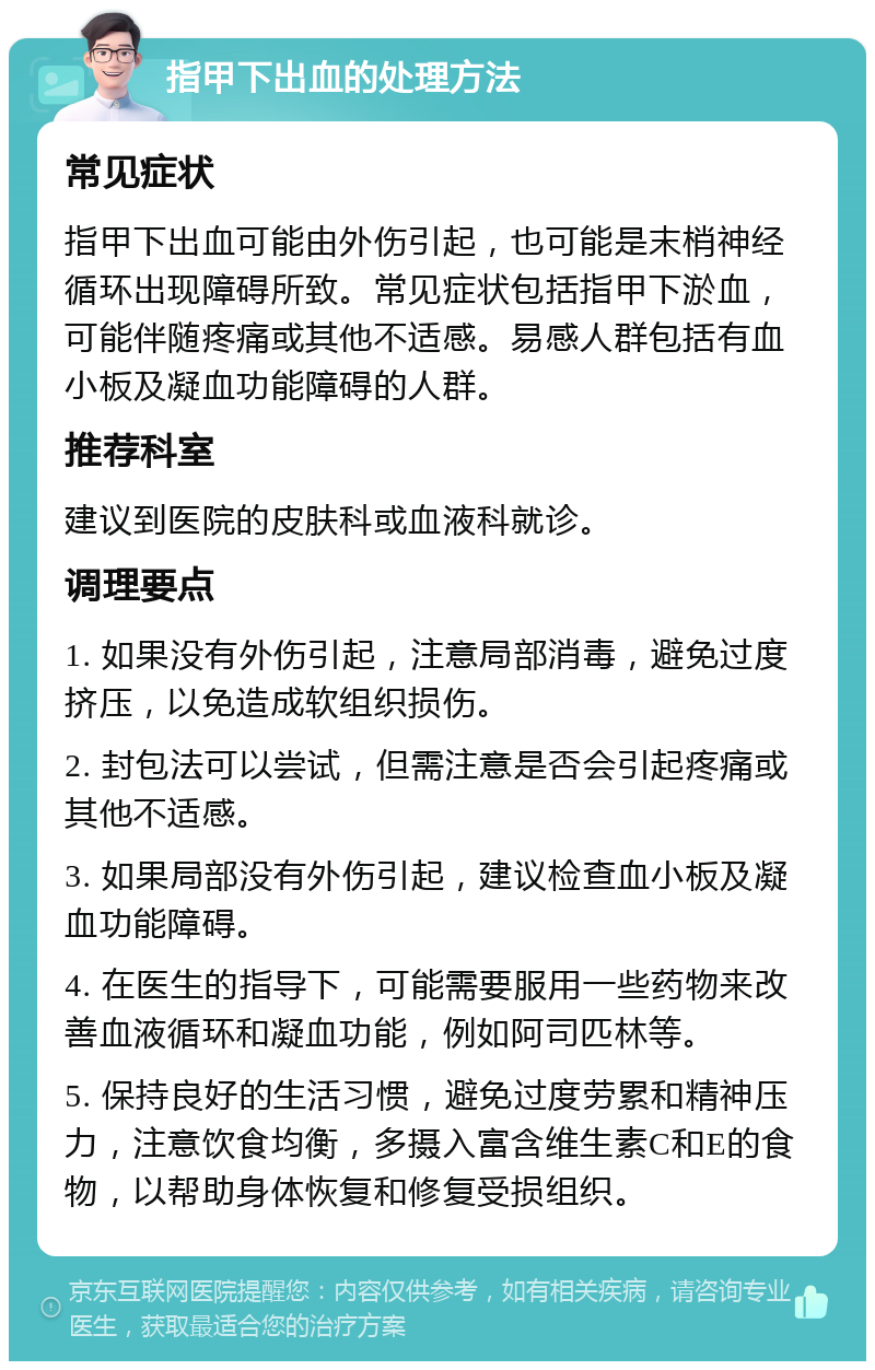 指甲下出血的处理方法 常见症状 指甲下出血可能由外伤引起，也可能是末梢神经循环出现障碍所致。常见症状包括指甲下淤血，可能伴随疼痛或其他不适感。易感人群包括有血小板及凝血功能障碍的人群。 推荐科室 建议到医院的皮肤科或血液科就诊。 调理要点 1. 如果没有外伤引起，注意局部消毒，避免过度挤压，以免造成软组织损伤。 2. 封包法可以尝试，但需注意是否会引起疼痛或其他不适感。 3. 如果局部没有外伤引起，建议检查血小板及凝血功能障碍。 4. 在医生的指导下，可能需要服用一些药物来改善血液循环和凝血功能，例如阿司匹林等。 5. 保持良好的生活习惯，避免过度劳累和精神压力，注意饮食均衡，多摄入富含维生素C和E的食物，以帮助身体恢复和修复受损组织。