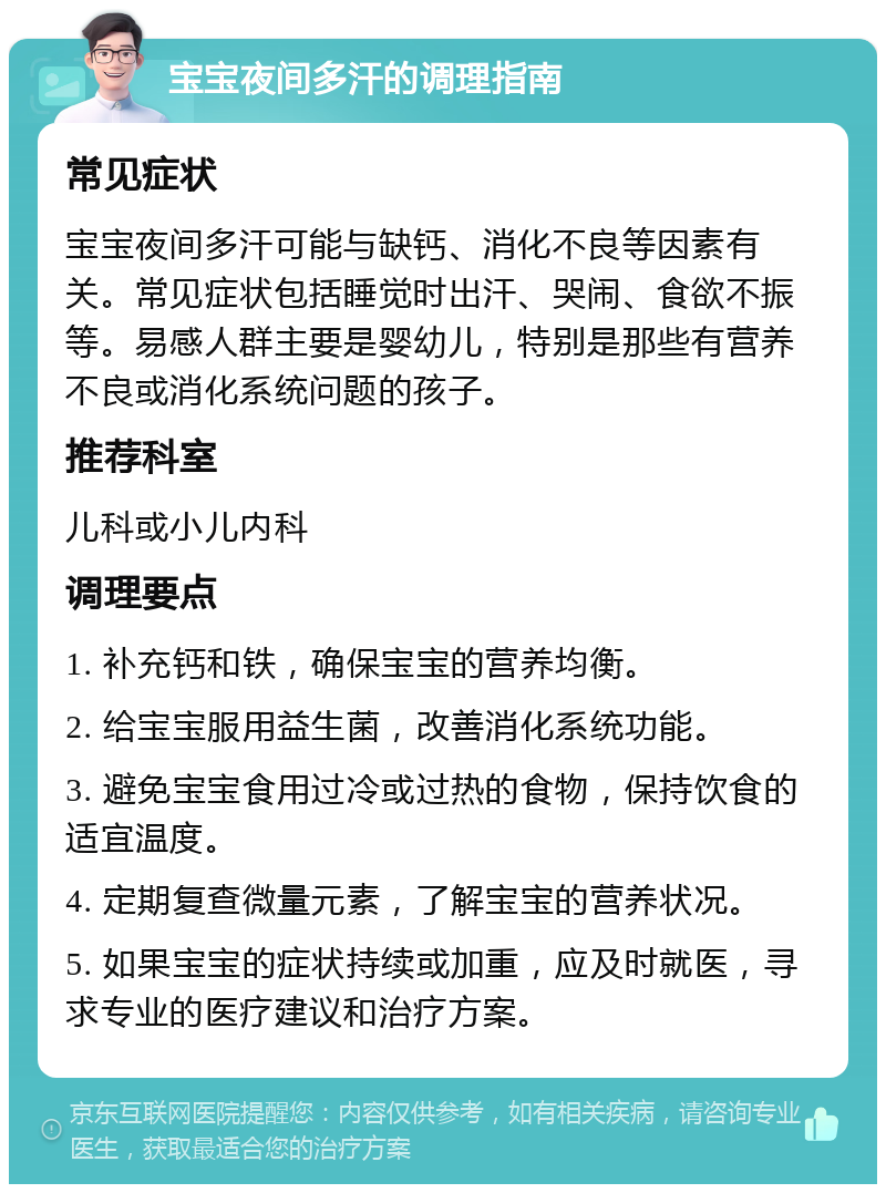 宝宝夜间多汗的调理指南 常见症状 宝宝夜间多汗可能与缺钙、消化不良等因素有关。常见症状包括睡觉时出汗、哭闹、食欲不振等。易感人群主要是婴幼儿，特别是那些有营养不良或消化系统问题的孩子。 推荐科室 儿科或小儿内科 调理要点 1. 补充钙和铁，确保宝宝的营养均衡。 2. 给宝宝服用益生菌，改善消化系统功能。 3. 避免宝宝食用过冷或过热的食物，保持饮食的适宜温度。 4. 定期复查微量元素，了解宝宝的营养状况。 5. 如果宝宝的症状持续或加重，应及时就医，寻求专业的医疗建议和治疗方案。