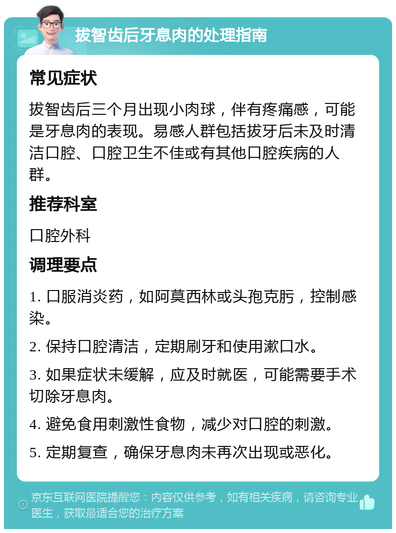 拔智齿后牙息肉的处理指南 常见症状 拔智齿后三个月出现小肉球，伴有疼痛感，可能是牙息肉的表现。易感人群包括拔牙后未及时清洁口腔、口腔卫生不佳或有其他口腔疾病的人群。 推荐科室 口腔外科 调理要点 1. 口服消炎药，如阿莫西林或头孢克肟，控制感染。 2. 保持口腔清洁，定期刷牙和使用漱口水。 3. 如果症状未缓解，应及时就医，可能需要手术切除牙息肉。 4. 避免食用刺激性食物，减少对口腔的刺激。 5. 定期复查，确保牙息肉未再次出现或恶化。