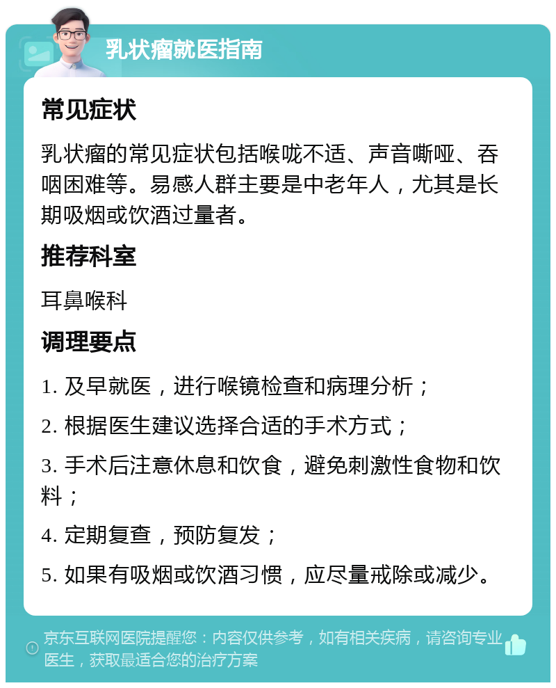 乳状瘤就医指南 常见症状 乳状瘤的常见症状包括喉咙不适、声音嘶哑、吞咽困难等。易感人群主要是中老年人，尤其是长期吸烟或饮酒过量者。 推荐科室 耳鼻喉科 调理要点 1. 及早就医，进行喉镜检查和病理分析； 2. 根据医生建议选择合适的手术方式； 3. 手术后注意休息和饮食，避免刺激性食物和饮料； 4. 定期复查，预防复发； 5. 如果有吸烟或饮酒习惯，应尽量戒除或减少。