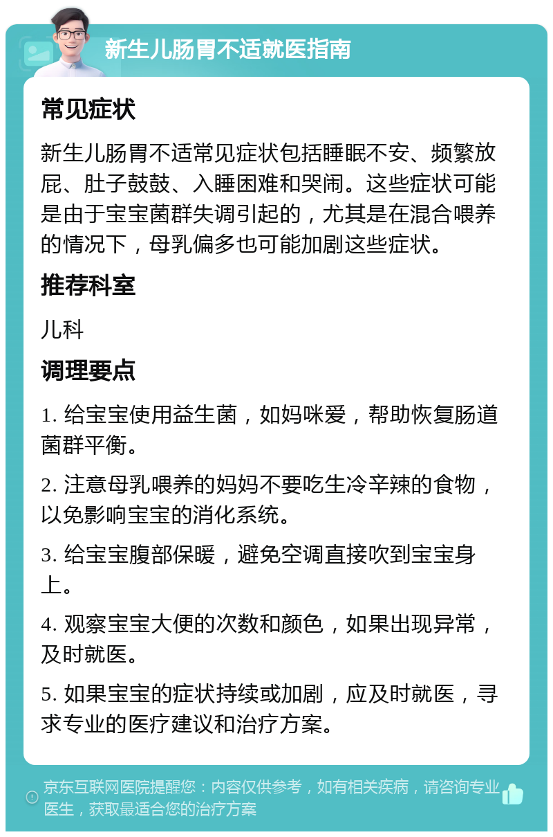 新生儿肠胃不适就医指南 常见症状 新生儿肠胃不适常见症状包括睡眠不安、频繁放屁、肚子鼓鼓、入睡困难和哭闹。这些症状可能是由于宝宝菌群失调引起的，尤其是在混合喂养的情况下，母乳偏多也可能加剧这些症状。 推荐科室 儿科 调理要点 1. 给宝宝使用益生菌，如妈咪爱，帮助恢复肠道菌群平衡。 2. 注意母乳喂养的妈妈不要吃生冷辛辣的食物，以免影响宝宝的消化系统。 3. 给宝宝腹部保暖，避免空调直接吹到宝宝身上。 4. 观察宝宝大便的次数和颜色，如果出现异常，及时就医。 5. 如果宝宝的症状持续或加剧，应及时就医，寻求专业的医疗建议和治疗方案。