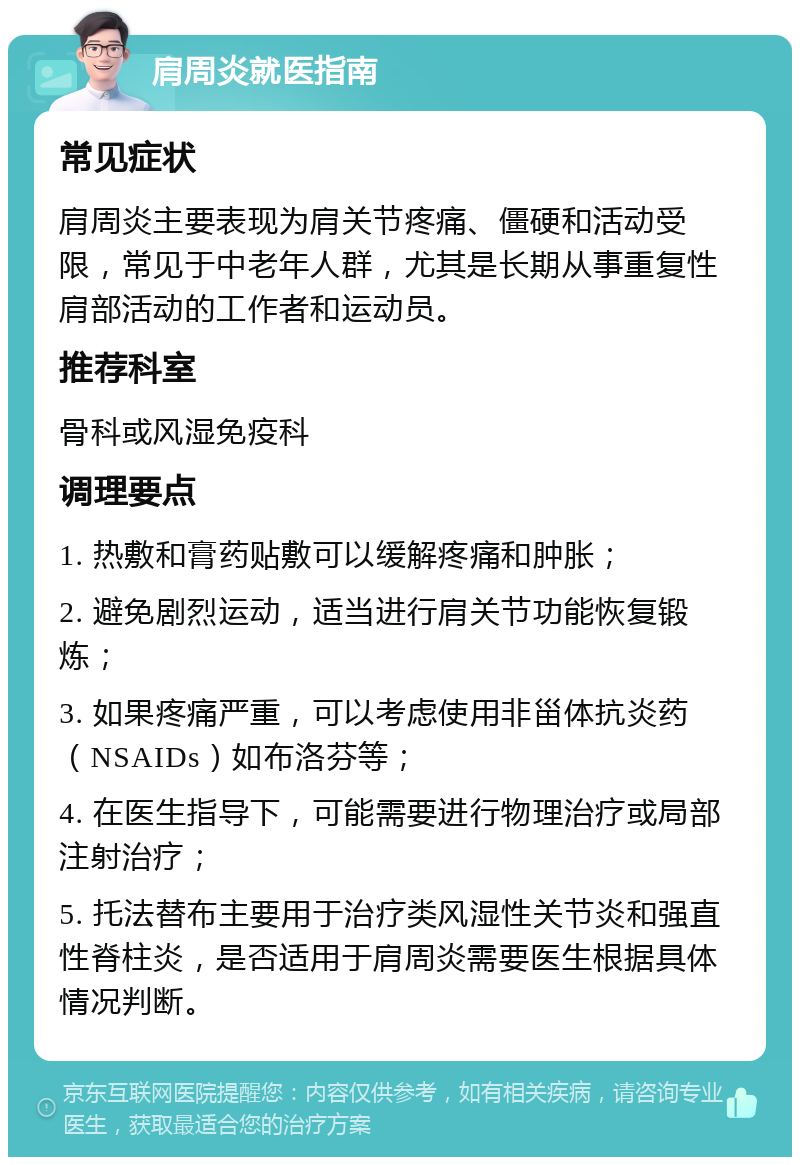 肩周炎就医指南 常见症状 肩周炎主要表现为肩关节疼痛、僵硬和活动受限，常见于中老年人群，尤其是长期从事重复性肩部活动的工作者和运动员。 推荐科室 骨科或风湿免疫科 调理要点 1. 热敷和膏药贴敷可以缓解疼痛和肿胀； 2. 避免剧烈运动，适当进行肩关节功能恢复锻炼； 3. 如果疼痛严重，可以考虑使用非甾体抗炎药（NSAIDs）如布洛芬等； 4. 在医生指导下，可能需要进行物理治疗或局部注射治疗； 5. 托法替布主要用于治疗类风湿性关节炎和强直性脊柱炎，是否适用于肩周炎需要医生根据具体情况判断。