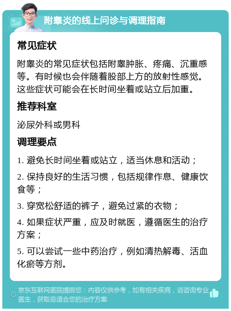 附睾炎的线上问诊与调理指南 常见症状 附睾炎的常见症状包括附睾肿胀、疼痛、沉重感等。有时候也会伴随着股部上方的放射性感觉。这些症状可能会在长时间坐着或站立后加重。 推荐科室 泌尿外科或男科 调理要点 1. 避免长时间坐着或站立，适当休息和活动； 2. 保持良好的生活习惯，包括规律作息、健康饮食等； 3. 穿宽松舒适的裤子，避免过紧的衣物； 4. 如果症状严重，应及时就医，遵循医生的治疗方案； 5. 可以尝试一些中药治疗，例如清热解毒、活血化瘀等方剂。