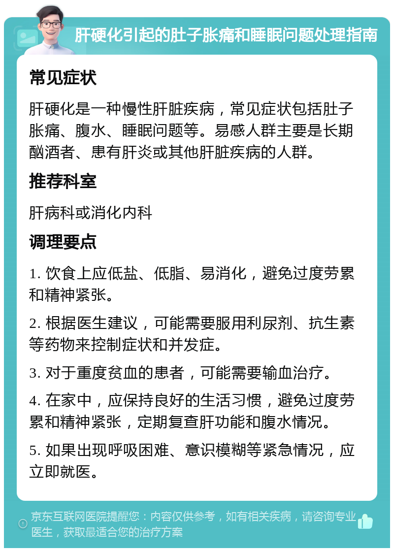 肝硬化引起的肚子胀痛和睡眠问题处理指南 常见症状 肝硬化是一种慢性肝脏疾病，常见症状包括肚子胀痛、腹水、睡眠问题等。易感人群主要是长期酗酒者、患有肝炎或其他肝脏疾病的人群。 推荐科室 肝病科或消化内科 调理要点 1. 饮食上应低盐、低脂、易消化，避免过度劳累和精神紧张。 2. 根据医生建议，可能需要服用利尿剂、抗生素等药物来控制症状和并发症。 3. 对于重度贫血的患者，可能需要输血治疗。 4. 在家中，应保持良好的生活习惯，避免过度劳累和精神紧张，定期复查肝功能和腹水情况。 5. 如果出现呼吸困难、意识模糊等紧急情况，应立即就医。