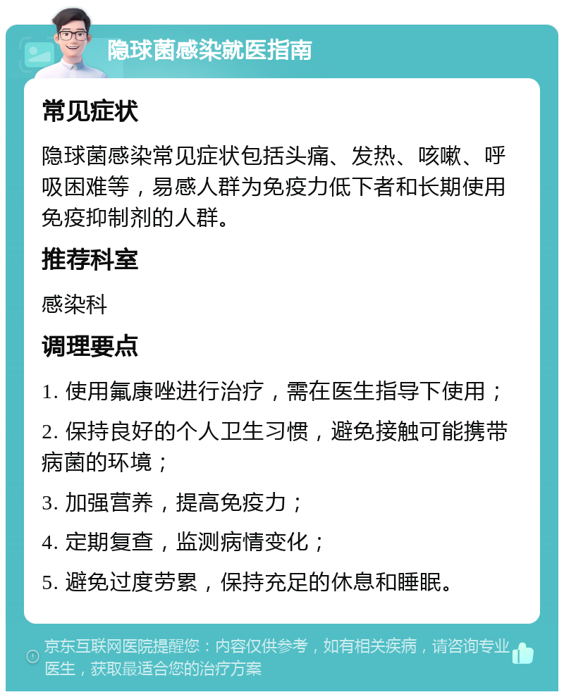 隐球菌感染就医指南 常见症状 隐球菌感染常见症状包括头痛、发热、咳嗽、呼吸困难等，易感人群为免疫力低下者和长期使用免疫抑制剂的人群。 推荐科室 感染科 调理要点 1. 使用氟康唑进行治疗，需在医生指导下使用； 2. 保持良好的个人卫生习惯，避免接触可能携带病菌的环境； 3. 加强营养，提高免疫力； 4. 定期复查，监测病情变化； 5. 避免过度劳累，保持充足的休息和睡眠。