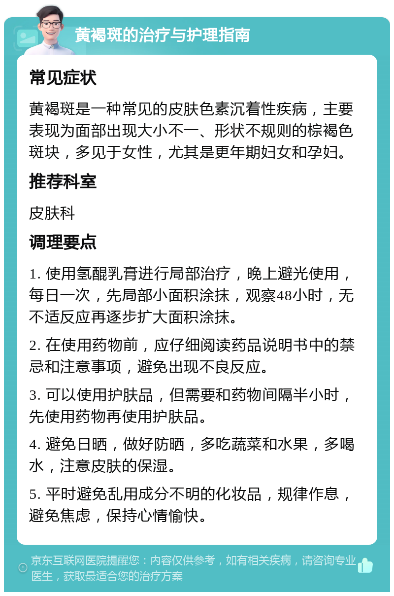 黄褐斑的治疗与护理指南 常见症状 黄褐斑是一种常见的皮肤色素沉着性疾病，主要表现为面部出现大小不一、形状不规则的棕褐色斑块，多见于女性，尤其是更年期妇女和孕妇。 推荐科室 皮肤科 调理要点 1. 使用氢醌乳膏进行局部治疗，晚上避光使用，每日一次，先局部小面积涂抹，观察48小时，无不适反应再逐步扩大面积涂抹。 2. 在使用药物前，应仔细阅读药品说明书中的禁忌和注意事项，避免出现不良反应。 3. 可以使用护肤品，但需要和药物间隔半小时，先使用药物再使用护肤品。 4. 避免日晒，做好防晒，多吃蔬菜和水果，多喝水，注意皮肤的保湿。 5. 平时避免乱用成分不明的化妆品，规律作息，避免焦虑，保持心情愉快。