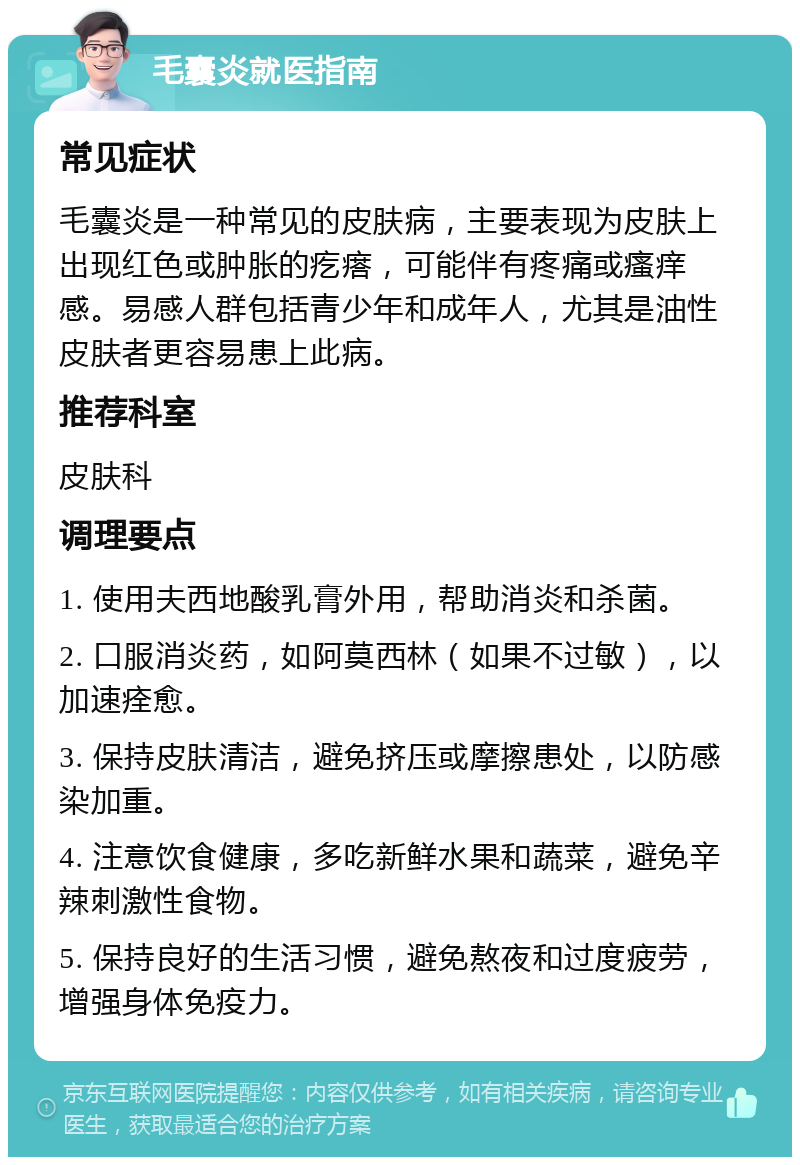 毛囊炎就医指南 常见症状 毛囊炎是一种常见的皮肤病，主要表现为皮肤上出现红色或肿胀的疙瘩，可能伴有疼痛或瘙痒感。易感人群包括青少年和成年人，尤其是油性皮肤者更容易患上此病。 推荐科室 皮肤科 调理要点 1. 使用夫西地酸乳膏外用，帮助消炎和杀菌。 2. 口服消炎药，如阿莫西林（如果不过敏），以加速痊愈。 3. 保持皮肤清洁，避免挤压或摩擦患处，以防感染加重。 4. 注意饮食健康，多吃新鲜水果和蔬菜，避免辛辣刺激性食物。 5. 保持良好的生活习惯，避免熬夜和过度疲劳，增强身体免疫力。