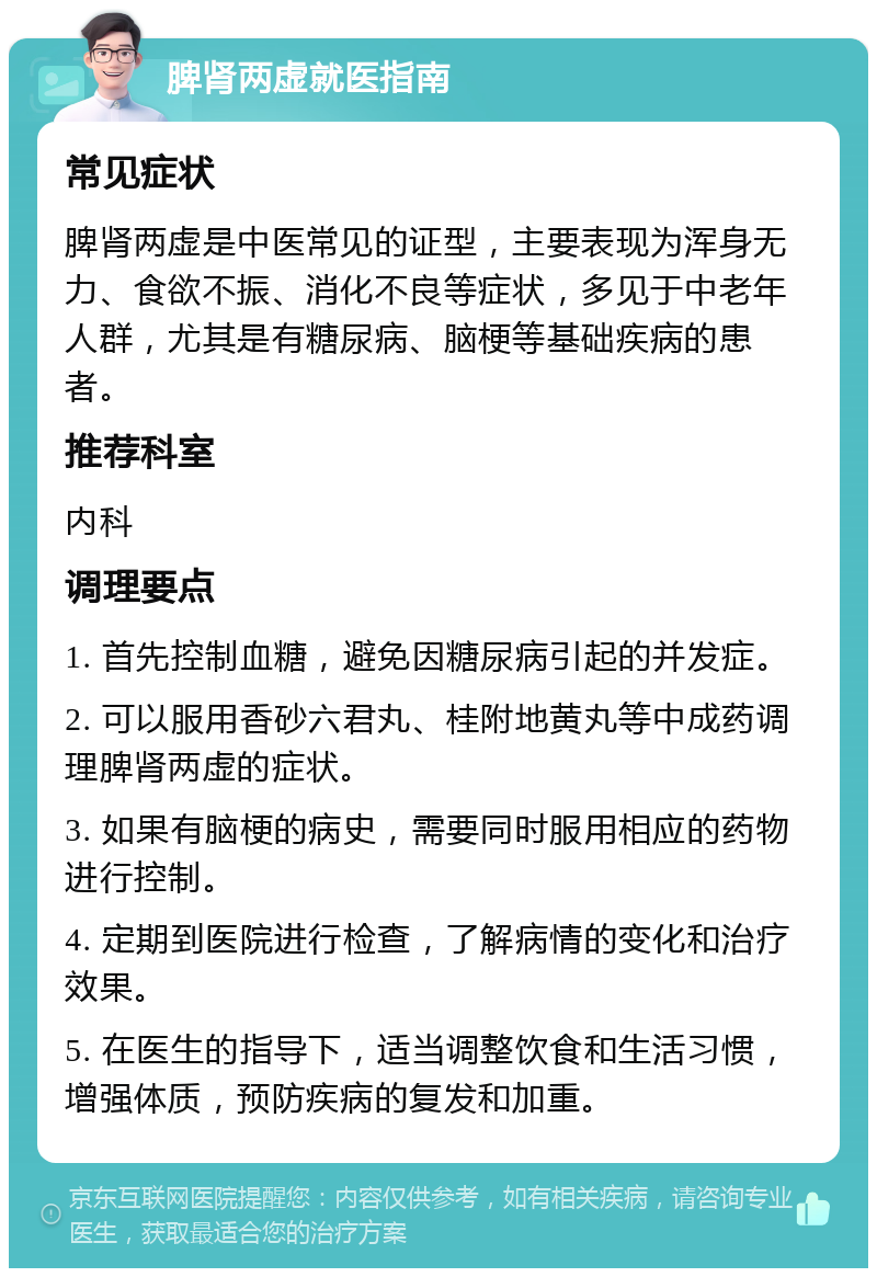 脾肾两虚就医指南 常见症状 脾肾两虚是中医常见的证型，主要表现为浑身无力、食欲不振、消化不良等症状，多见于中老年人群，尤其是有糖尿病、脑梗等基础疾病的患者。 推荐科室 内科 调理要点 1. 首先控制血糖，避免因糖尿病引起的并发症。 2. 可以服用香砂六君丸、桂附地黄丸等中成药调理脾肾两虚的症状。 3. 如果有脑梗的病史，需要同时服用相应的药物进行控制。 4. 定期到医院进行检查，了解病情的变化和治疗效果。 5. 在医生的指导下，适当调整饮食和生活习惯，增强体质，预防疾病的复发和加重。