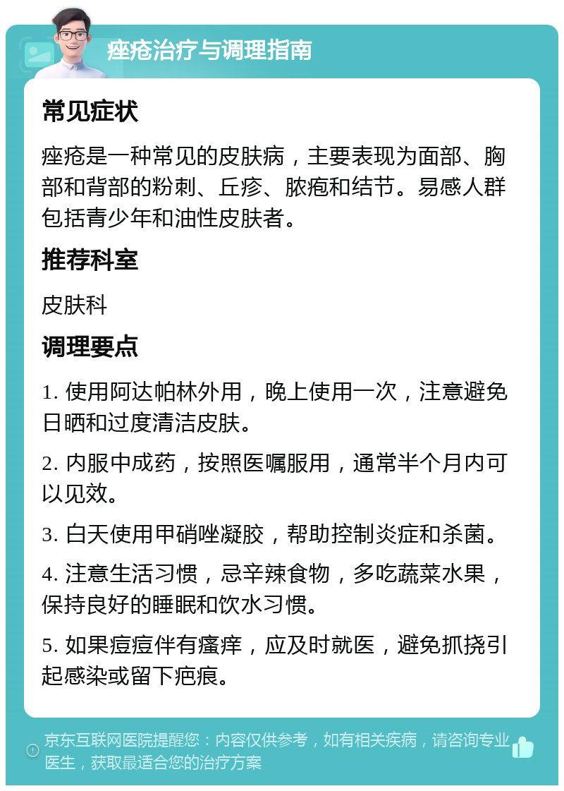 痤疮治疗与调理指南 常见症状 痤疮是一种常见的皮肤病，主要表现为面部、胸部和背部的粉刺、丘疹、脓疱和结节。易感人群包括青少年和油性皮肤者。 推荐科室 皮肤科 调理要点 1. 使用阿达帕林外用，晚上使用一次，注意避免日晒和过度清洁皮肤。 2. 内服中成药，按照医嘱服用，通常半个月内可以见效。 3. 白天使用甲硝唑凝胶，帮助控制炎症和杀菌。 4. 注意生活习惯，忌辛辣食物，多吃蔬菜水果，保持良好的睡眠和饮水习惯。 5. 如果痘痘伴有瘙痒，应及时就医，避免抓挠引起感染或留下疤痕。