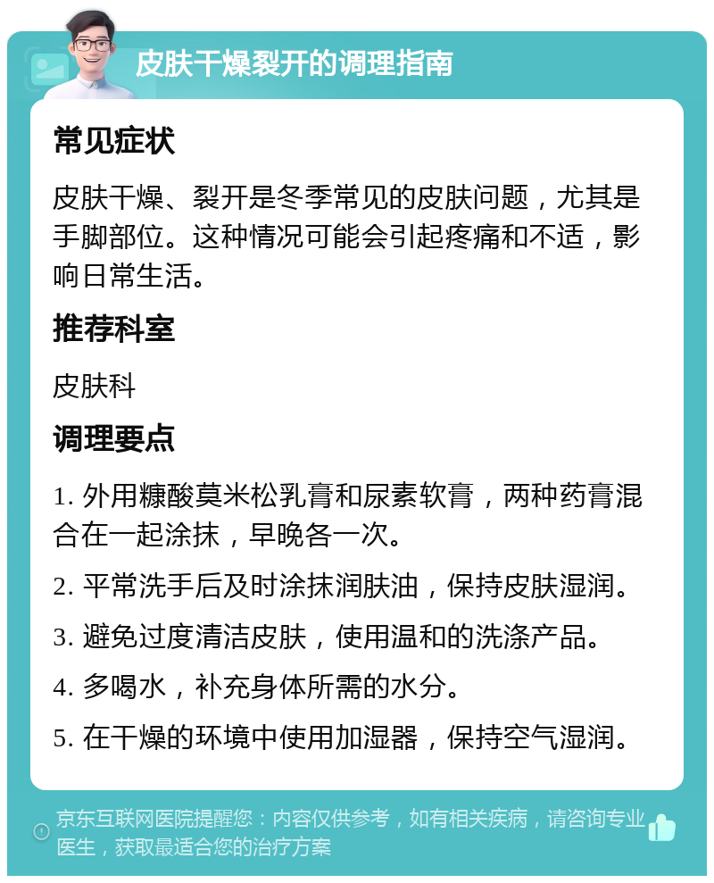 皮肤干燥裂开的调理指南 常见症状 皮肤干燥、裂开是冬季常见的皮肤问题，尤其是手脚部位。这种情况可能会引起疼痛和不适，影响日常生活。 推荐科室 皮肤科 调理要点 1. 外用糠酸莫米松乳膏和尿素软膏，两种药膏混合在一起涂抹，早晚各一次。 2. 平常洗手后及时涂抹润肤油，保持皮肤湿润。 3. 避免过度清洁皮肤，使用温和的洗涤产品。 4. 多喝水，补充身体所需的水分。 5. 在干燥的环境中使用加湿器，保持空气湿润。