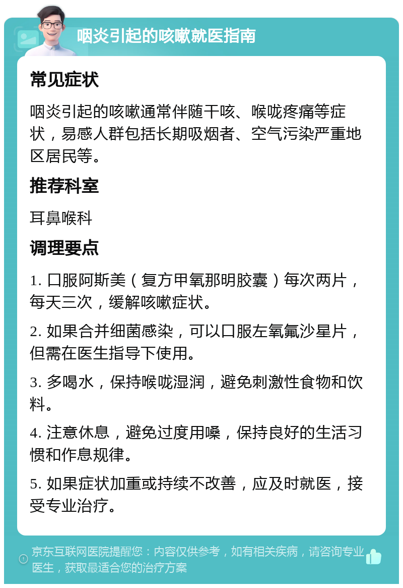 咽炎引起的咳嗽就医指南 常见症状 咽炎引起的咳嗽通常伴随干咳、喉咙疼痛等症状，易感人群包括长期吸烟者、空气污染严重地区居民等。 推荐科室 耳鼻喉科 调理要点 1. 口服阿斯美（复方甲氧那明胶囊）每次两片，每天三次，缓解咳嗽症状。 2. 如果合并细菌感染，可以口服左氧氟沙星片，但需在医生指导下使用。 3. 多喝水，保持喉咙湿润，避免刺激性食物和饮料。 4. 注意休息，避免过度用嗓，保持良好的生活习惯和作息规律。 5. 如果症状加重或持续不改善，应及时就医，接受专业治疗。