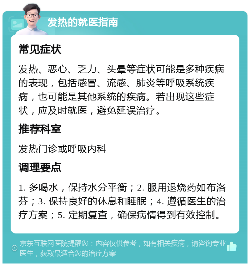 发热的就医指南 常见症状 发热、恶心、乏力、头晕等症状可能是多种疾病的表现，包括感冒、流感、肺炎等呼吸系统疾病，也可能是其他系统的疾病。若出现这些症状，应及时就医，避免延误治疗。 推荐科室 发热门诊或呼吸内科 调理要点 1. 多喝水，保持水分平衡；2. 服用退烧药如布洛芬；3. 保持良好的休息和睡眠；4. 遵循医生的治疗方案；5. 定期复查，确保病情得到有效控制。