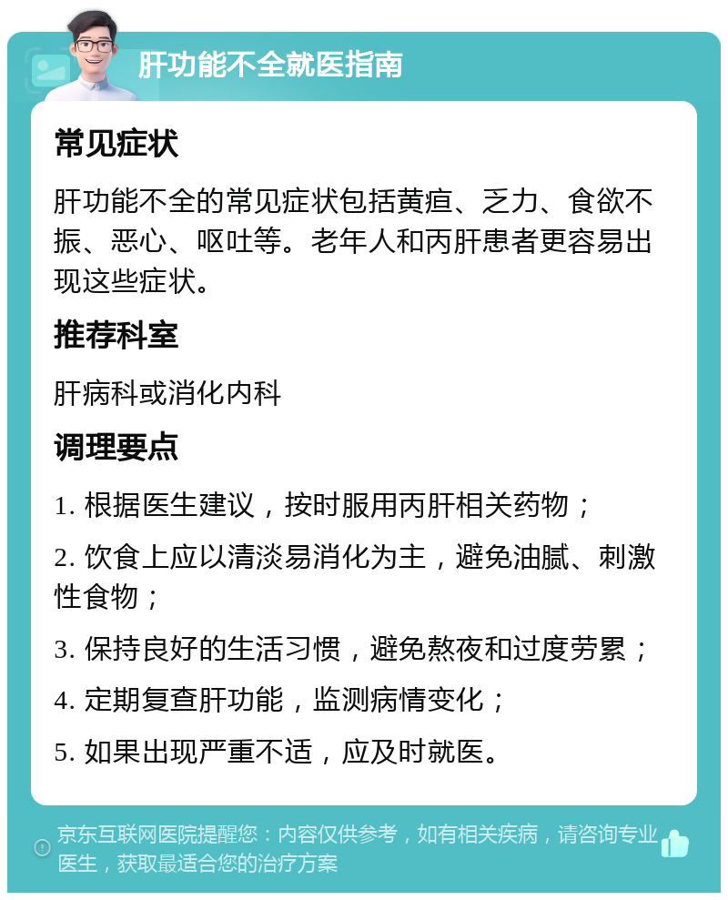 肝功能不全就医指南 常见症状 肝功能不全的常见症状包括黄疸、乏力、食欲不振、恶心、呕吐等。老年人和丙肝患者更容易出现这些症状。 推荐科室 肝病科或消化内科 调理要点 1. 根据医生建议，按时服用丙肝相关药物； 2. 饮食上应以清淡易消化为主，避免油腻、刺激性食物； 3. 保持良好的生活习惯，避免熬夜和过度劳累； 4. 定期复查肝功能，监测病情变化； 5. 如果出现严重不适，应及时就医。