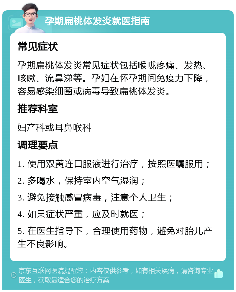 孕期扁桃体发炎就医指南 常见症状 孕期扁桃体发炎常见症状包括喉咙疼痛、发热、咳嗽、流鼻涕等。孕妇在怀孕期间免疫力下降，容易感染细菌或病毒导致扁桃体发炎。 推荐科室 妇产科或耳鼻喉科 调理要点 1. 使用双黄连口服液进行治疗，按照医嘱服用； 2. 多喝水，保持室内空气湿润； 3. 避免接触感冒病毒，注意个人卫生； 4. 如果症状严重，应及时就医； 5. 在医生指导下，合理使用药物，避免对胎儿产生不良影响。