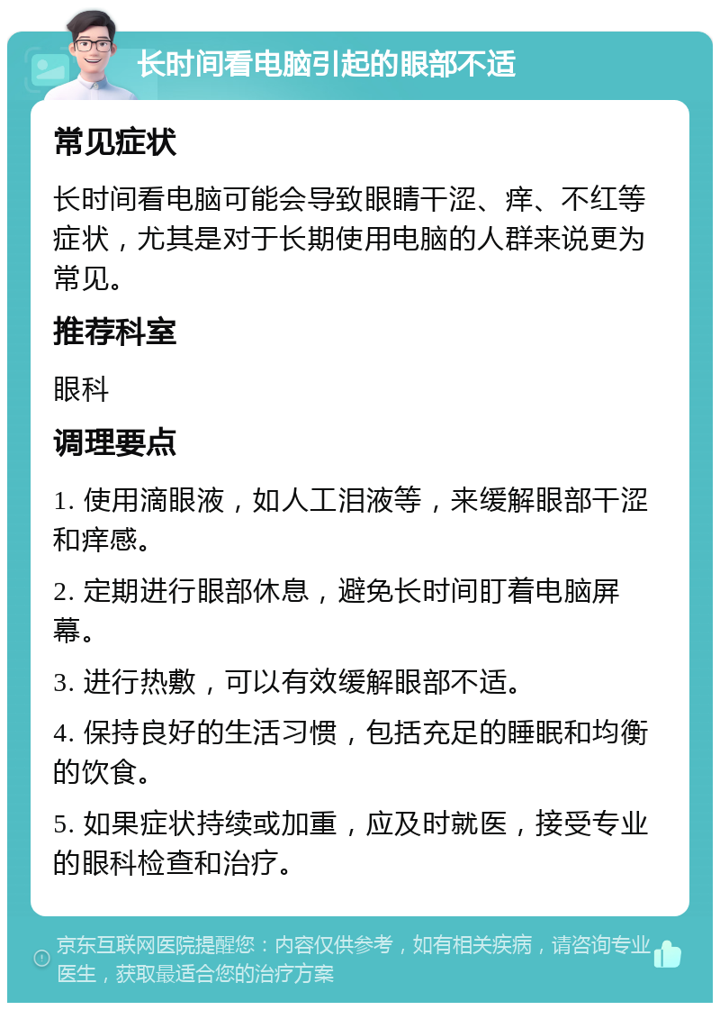 长时间看电脑引起的眼部不适 常见症状 长时间看电脑可能会导致眼睛干涩、痒、不红等症状，尤其是对于长期使用电脑的人群来说更为常见。 推荐科室 眼科 调理要点 1. 使用滴眼液，如人工泪液等，来缓解眼部干涩和痒感。 2. 定期进行眼部休息，避免长时间盯着电脑屏幕。 3. 进行热敷，可以有效缓解眼部不适。 4. 保持良好的生活习惯，包括充足的睡眠和均衡的饮食。 5. 如果症状持续或加重，应及时就医，接受专业的眼科检查和治疗。