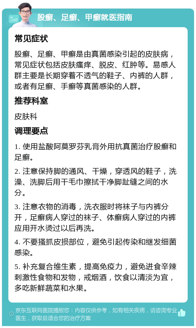 股癣、足癣、甲癣就医指南 常见症状 股癣、足癣、甲癣是由真菌感染引起的皮肤病，常见症状包括皮肤瘙痒、脱皮、红肿等。易感人群主要是长期穿着不透气的鞋子、内裤的人群，或者有足癣、手癣等真菌感染的人群。 推荐科室 皮肤科 调理要点 1. 使用盐酸阿莫罗芬乳膏外用抗真菌治疗股癣和足癣。 2. 注意保持脚的通风、干燥，穿透风的鞋子，洗澡、洗脚后用干毛巾擦拭干净脚趾缝之间的水分。 3. 注意衣物的消毒，洗衣服时将袜子与内裤分开，足癣病人穿过的袜子、体癣病人穿过的内裤应用开水烫过以后再洗。 4. 不要搔抓皮损部位，避免引起传染和继发细菌感染。 5. 补充复合维生素，提高免疫力，避免进食辛辣刺激性食物和发物，戒烟酒，饮食以清淡为宜，多吃新鲜蔬菜和水果。