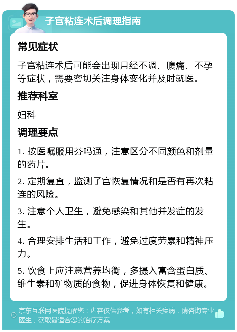 子宫粘连术后调理指南 常见症状 子宫粘连术后可能会出现月经不调、腹痛、不孕等症状，需要密切关注身体变化并及时就医。 推荐科室 妇科 调理要点 1. 按医嘱服用芬吗通，注意区分不同颜色和剂量的药片。 2. 定期复查，监测子宫恢复情况和是否有再次粘连的风险。 3. 注意个人卫生，避免感染和其他并发症的发生。 4. 合理安排生活和工作，避免过度劳累和精神压力。 5. 饮食上应注意营养均衡，多摄入富含蛋白质、维生素和矿物质的食物，促进身体恢复和健康。