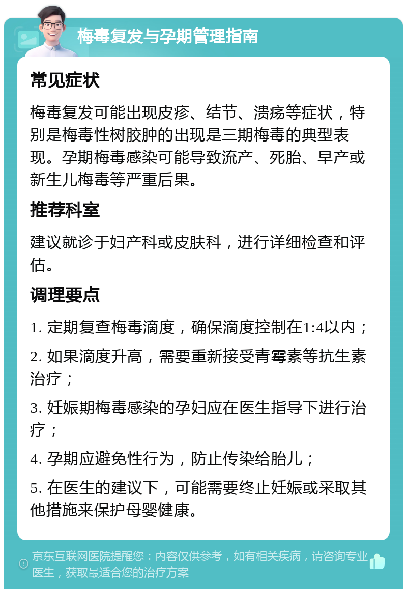 梅毒复发与孕期管理指南 常见症状 梅毒复发可能出现皮疹、结节、溃疡等症状，特别是梅毒性树胶肿的出现是三期梅毒的典型表现。孕期梅毒感染可能导致流产、死胎、早产或新生儿梅毒等严重后果。 推荐科室 建议就诊于妇产科或皮肤科，进行详细检查和评估。 调理要点 1. 定期复查梅毒滴度，确保滴度控制在1:4以内； 2. 如果滴度升高，需要重新接受青霉素等抗生素治疗； 3. 妊娠期梅毒感染的孕妇应在医生指导下进行治疗； 4. 孕期应避免性行为，防止传染给胎儿； 5. 在医生的建议下，可能需要终止妊娠或采取其他措施来保护母婴健康。