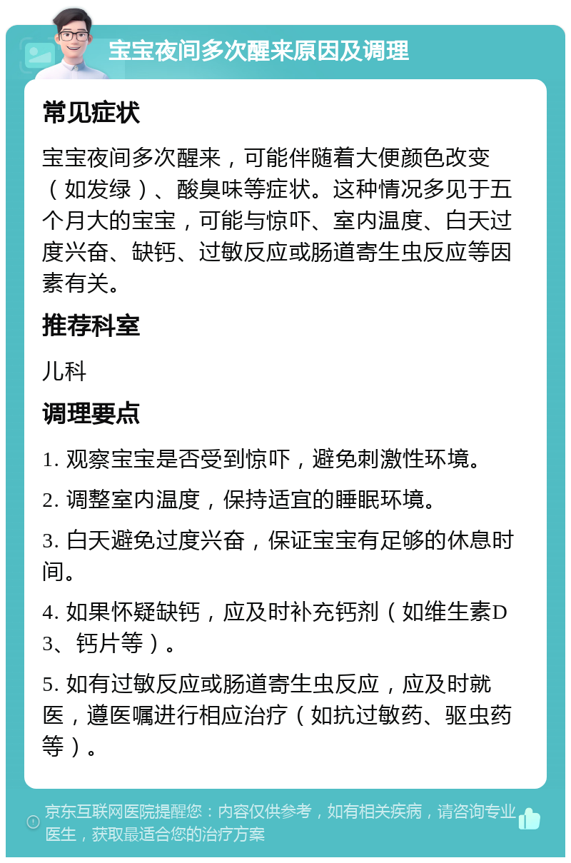 宝宝夜间多次醒来原因及调理 常见症状 宝宝夜间多次醒来，可能伴随着大便颜色改变（如发绿）、酸臭味等症状。这种情况多见于五个月大的宝宝，可能与惊吓、室内温度、白天过度兴奋、缺钙、过敏反应或肠道寄生虫反应等因素有关。 推荐科室 儿科 调理要点 1. 观察宝宝是否受到惊吓，避免刺激性环境。 2. 调整室内温度，保持适宜的睡眠环境。 3. 白天避免过度兴奋，保证宝宝有足够的休息时间。 4. 如果怀疑缺钙，应及时补充钙剂（如维生素D3、钙片等）。 5. 如有过敏反应或肠道寄生虫反应，应及时就医，遵医嘱进行相应治疗（如抗过敏药、驱虫药等）。