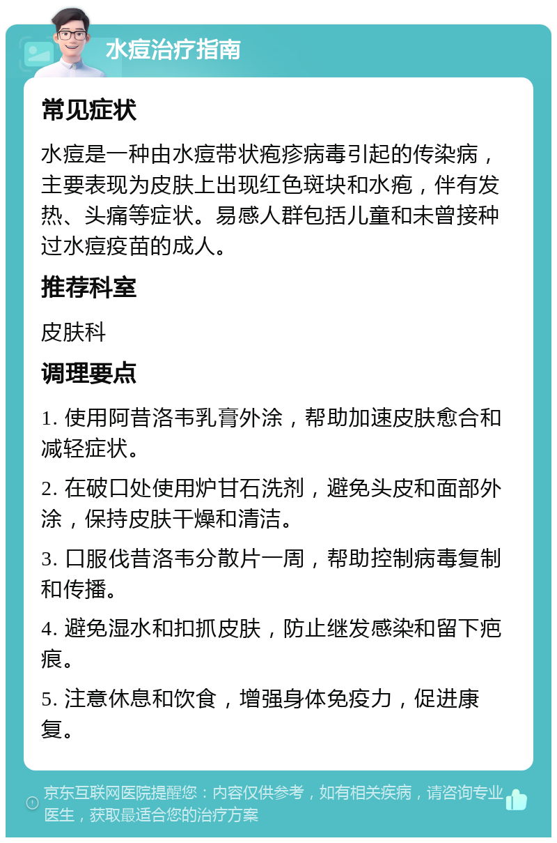 水痘治疗指南 常见症状 水痘是一种由水痘带状疱疹病毒引起的传染病，主要表现为皮肤上出现红色斑块和水疱，伴有发热、头痛等症状。易感人群包括儿童和未曾接种过水痘疫苗的成人。 推荐科室 皮肤科 调理要点 1. 使用阿昔洛韦乳膏外涂，帮助加速皮肤愈合和减轻症状。 2. 在破口处使用炉甘石洗剂，避免头皮和面部外涂，保持皮肤干燥和清洁。 3. 口服伐昔洛韦分散片一周，帮助控制病毒复制和传播。 4. 避免湿水和扣抓皮肤，防止继发感染和留下疤痕。 5. 注意休息和饮食，增强身体免疫力，促进康复。