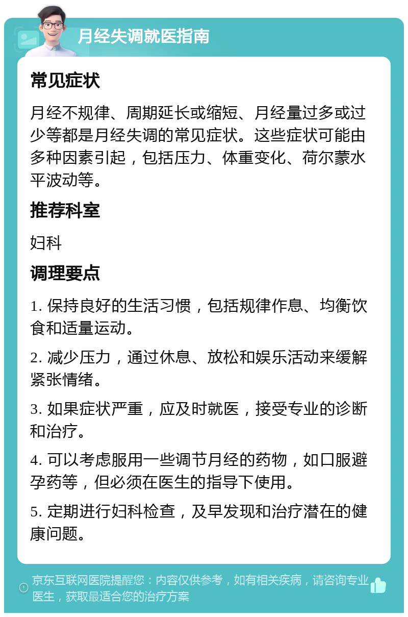 月经失调就医指南 常见症状 月经不规律、周期延长或缩短、月经量过多或过少等都是月经失调的常见症状。这些症状可能由多种因素引起，包括压力、体重变化、荷尔蒙水平波动等。 推荐科室 妇科 调理要点 1. 保持良好的生活习惯，包括规律作息、均衡饮食和适量运动。 2. 减少压力，通过休息、放松和娱乐活动来缓解紧张情绪。 3. 如果症状严重，应及时就医，接受专业的诊断和治疗。 4. 可以考虑服用一些调节月经的药物，如口服避孕药等，但必须在医生的指导下使用。 5. 定期进行妇科检查，及早发现和治疗潜在的健康问题。