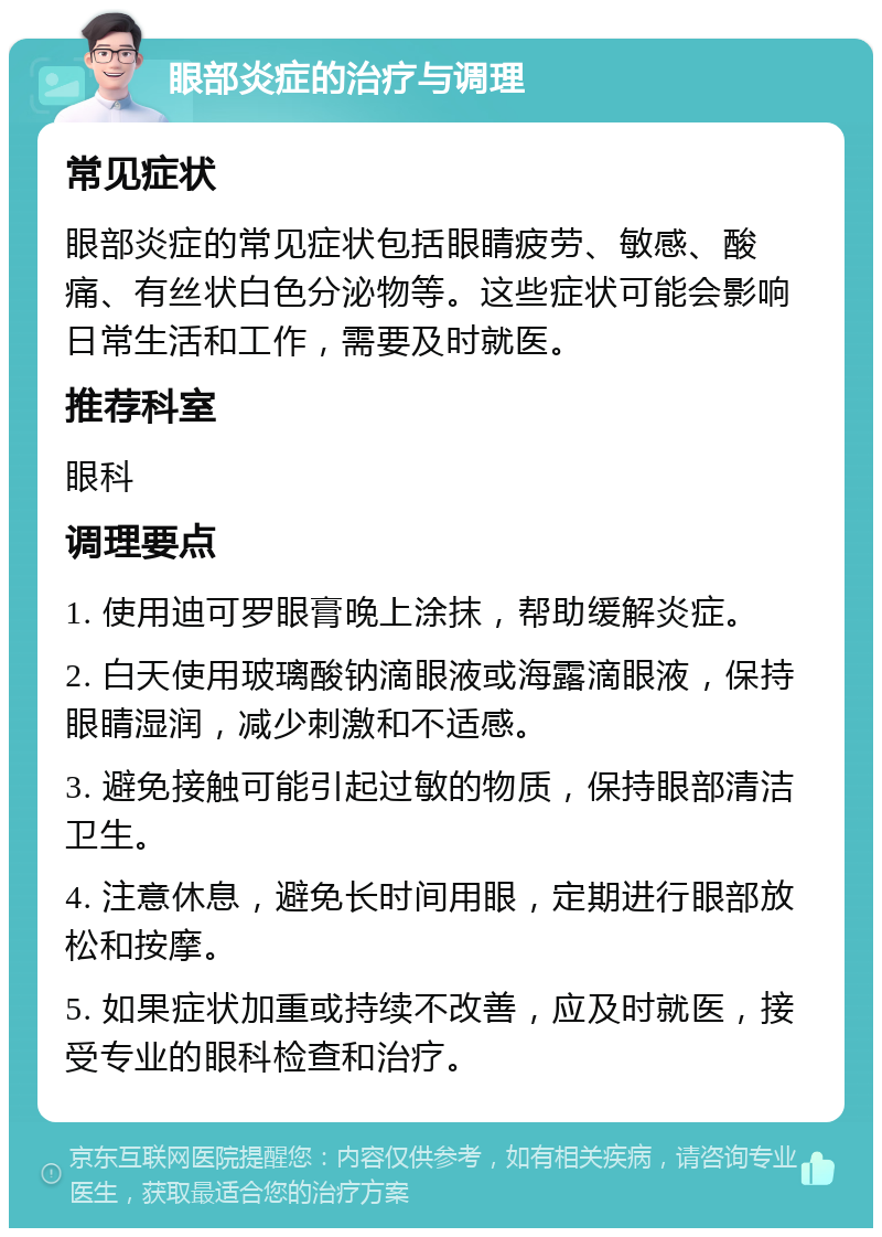 眼部炎症的治疗与调理 常见症状 眼部炎症的常见症状包括眼睛疲劳、敏感、酸痛、有丝状白色分泌物等。这些症状可能会影响日常生活和工作，需要及时就医。 推荐科室 眼科 调理要点 1. 使用迪可罗眼膏晚上涂抹，帮助缓解炎症。 2. 白天使用玻璃酸钠滴眼液或海露滴眼液，保持眼睛湿润，减少刺激和不适感。 3. 避免接触可能引起过敏的物质，保持眼部清洁卫生。 4. 注意休息，避免长时间用眼，定期进行眼部放松和按摩。 5. 如果症状加重或持续不改善，应及时就医，接受专业的眼科检查和治疗。