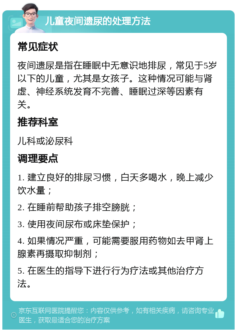 儿童夜间遗尿的处理方法 常见症状 夜间遗尿是指在睡眠中无意识地排尿，常见于5岁以下的儿童，尤其是女孩子。这种情况可能与肾虚、神经系统发育不完善、睡眠过深等因素有关。 推荐科室 儿科或泌尿科 调理要点 1. 建立良好的排尿习惯，白天多喝水，晚上减少饮水量； 2. 在睡前帮助孩子排空膀胱； 3. 使用夜间尿布或床垫保护； 4. 如果情况严重，可能需要服用药物如去甲肾上腺素再摄取抑制剂； 5. 在医生的指导下进行行为疗法或其他治疗方法。