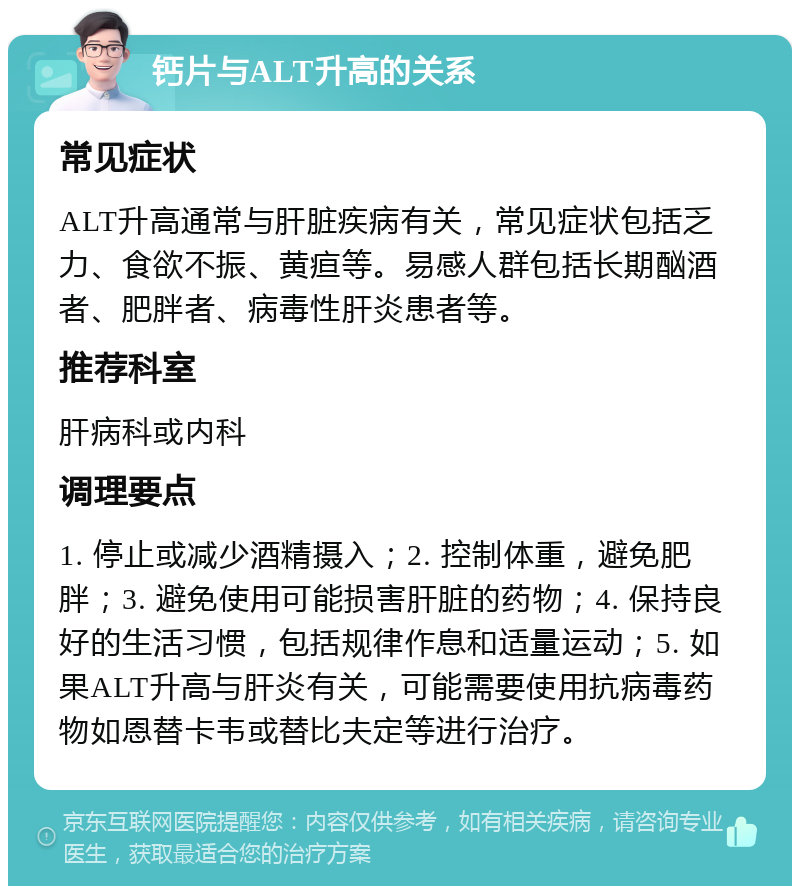 钙片与ALT升高的关系 常见症状 ALT升高通常与肝脏疾病有关，常见症状包括乏力、食欲不振、黄疸等。易感人群包括长期酗酒者、肥胖者、病毒性肝炎患者等。 推荐科室 肝病科或内科 调理要点 1. 停止或减少酒精摄入；2. 控制体重，避免肥胖；3. 避免使用可能损害肝脏的药物；4. 保持良好的生活习惯，包括规律作息和适量运动；5. 如果ALT升高与肝炎有关，可能需要使用抗病毒药物如恩替卡韦或替比夫定等进行治疗。