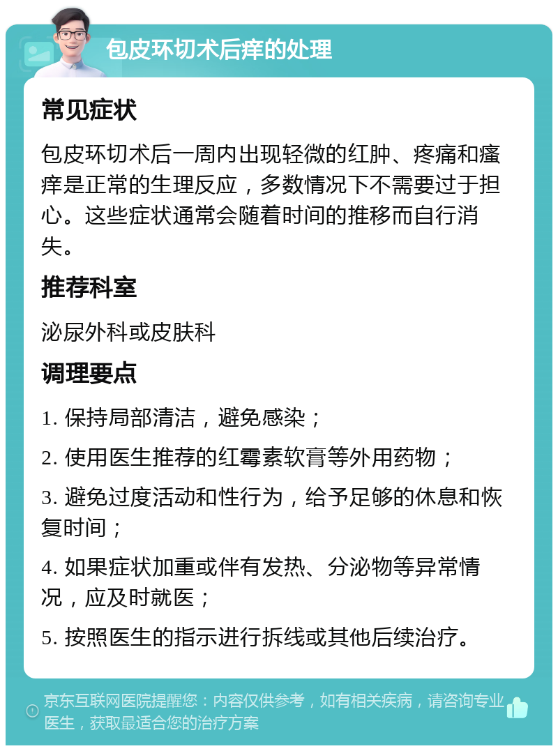 包皮环切术后痒的处理 常见症状 包皮环切术后一周内出现轻微的红肿、疼痛和瘙痒是正常的生理反应，多数情况下不需要过于担心。这些症状通常会随着时间的推移而自行消失。 推荐科室 泌尿外科或皮肤科 调理要点 1. 保持局部清洁，避免感染； 2. 使用医生推荐的红霉素软膏等外用药物； 3. 避免过度活动和性行为，给予足够的休息和恢复时间； 4. 如果症状加重或伴有发热、分泌物等异常情况，应及时就医； 5. 按照医生的指示进行拆线或其他后续治疗。