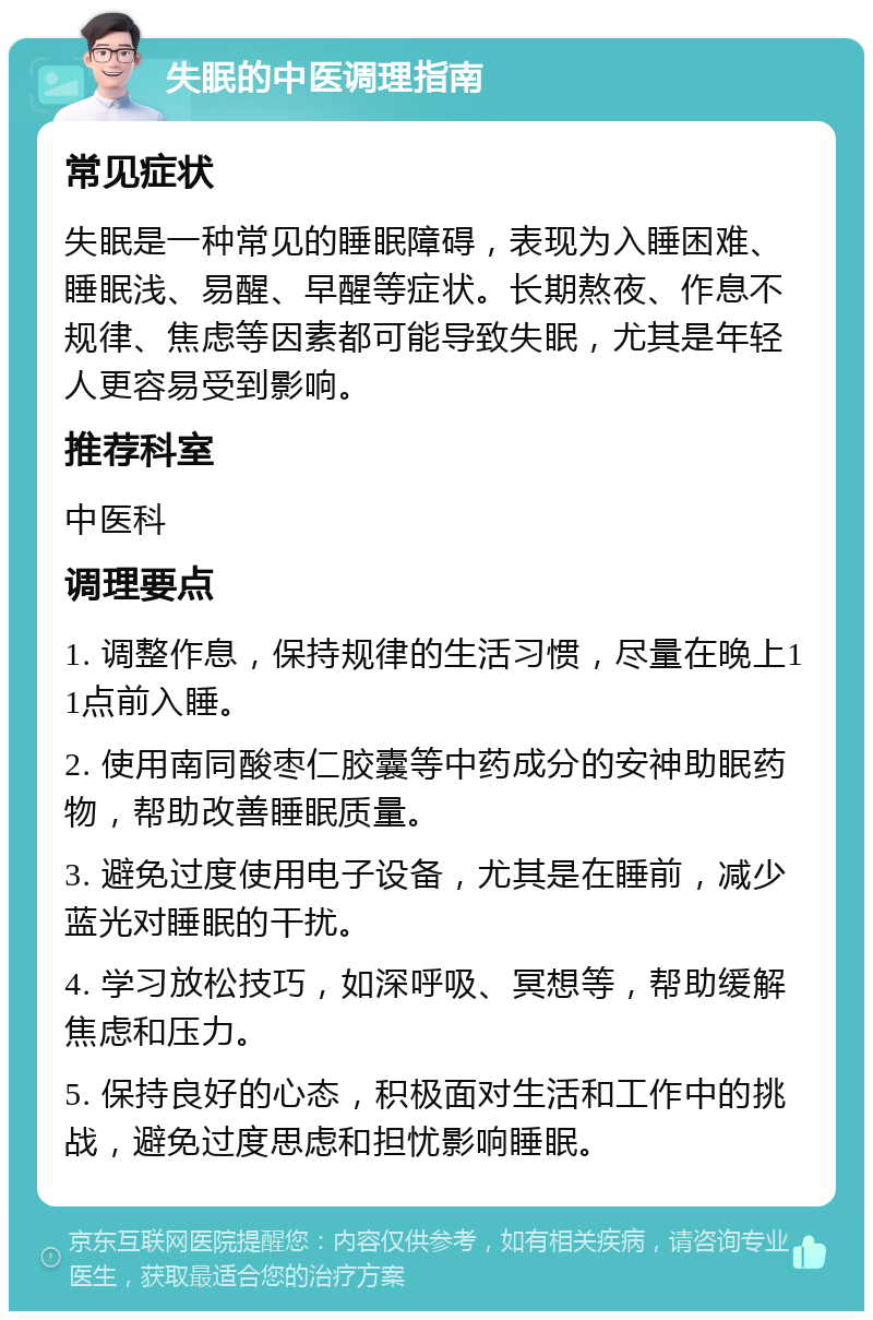 失眠的中医调理指南 常见症状 失眠是一种常见的睡眠障碍，表现为入睡困难、睡眠浅、易醒、早醒等症状。长期熬夜、作息不规律、焦虑等因素都可能导致失眠，尤其是年轻人更容易受到影响。 推荐科室 中医科 调理要点 1. 调整作息，保持规律的生活习惯，尽量在晚上11点前入睡。 2. 使用南同酸枣仁胶囊等中药成分的安神助眠药物，帮助改善睡眠质量。 3. 避免过度使用电子设备，尤其是在睡前，减少蓝光对睡眠的干扰。 4. 学习放松技巧，如深呼吸、冥想等，帮助缓解焦虑和压力。 5. 保持良好的心态，积极面对生活和工作中的挑战，避免过度思虑和担忧影响睡眠。