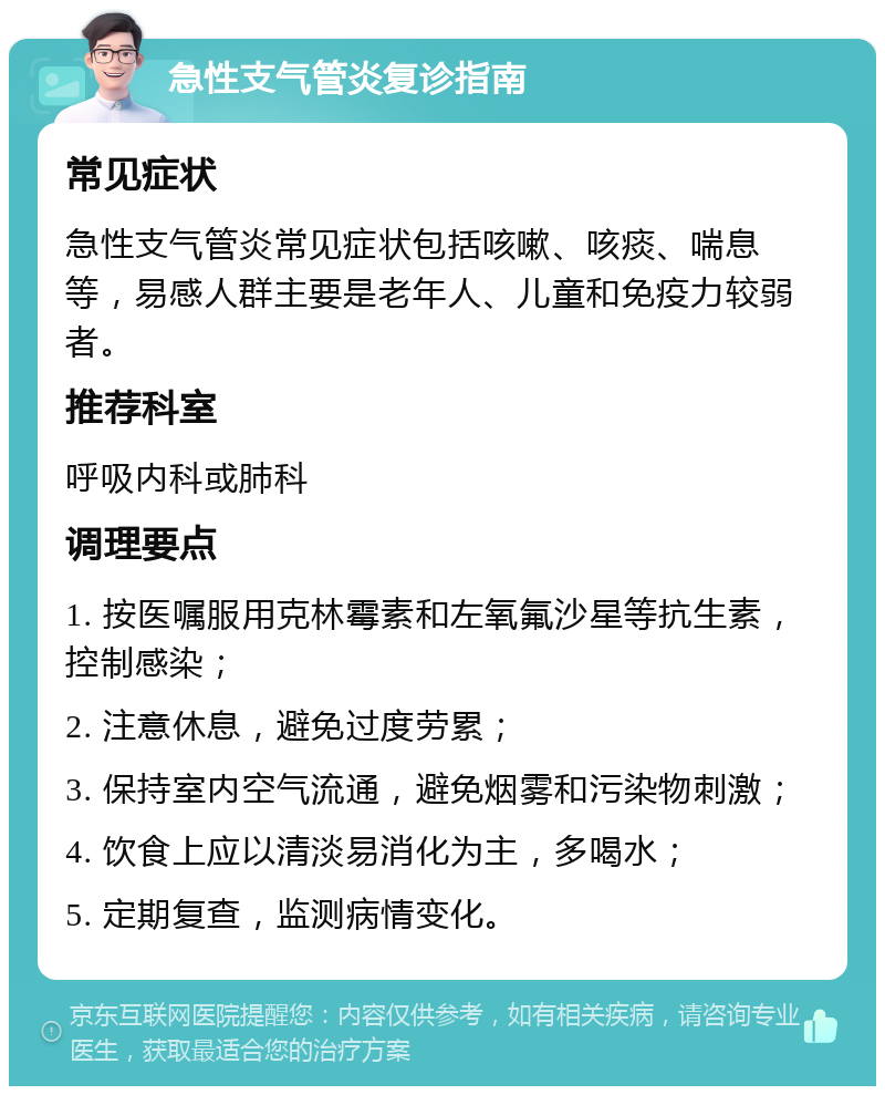 急性支气管炎复诊指南 常见症状 急性支气管炎常见症状包括咳嗽、咳痰、喘息等，易感人群主要是老年人、儿童和免疫力较弱者。 推荐科室 呼吸内科或肺科 调理要点 1. 按医嘱服用克林霉素和左氧氟沙星等抗生素，控制感染； 2. 注意休息，避免过度劳累； 3. 保持室内空气流通，避免烟雾和污染物刺激； 4. 饮食上应以清淡易消化为主，多喝水； 5. 定期复查，监测病情变化。