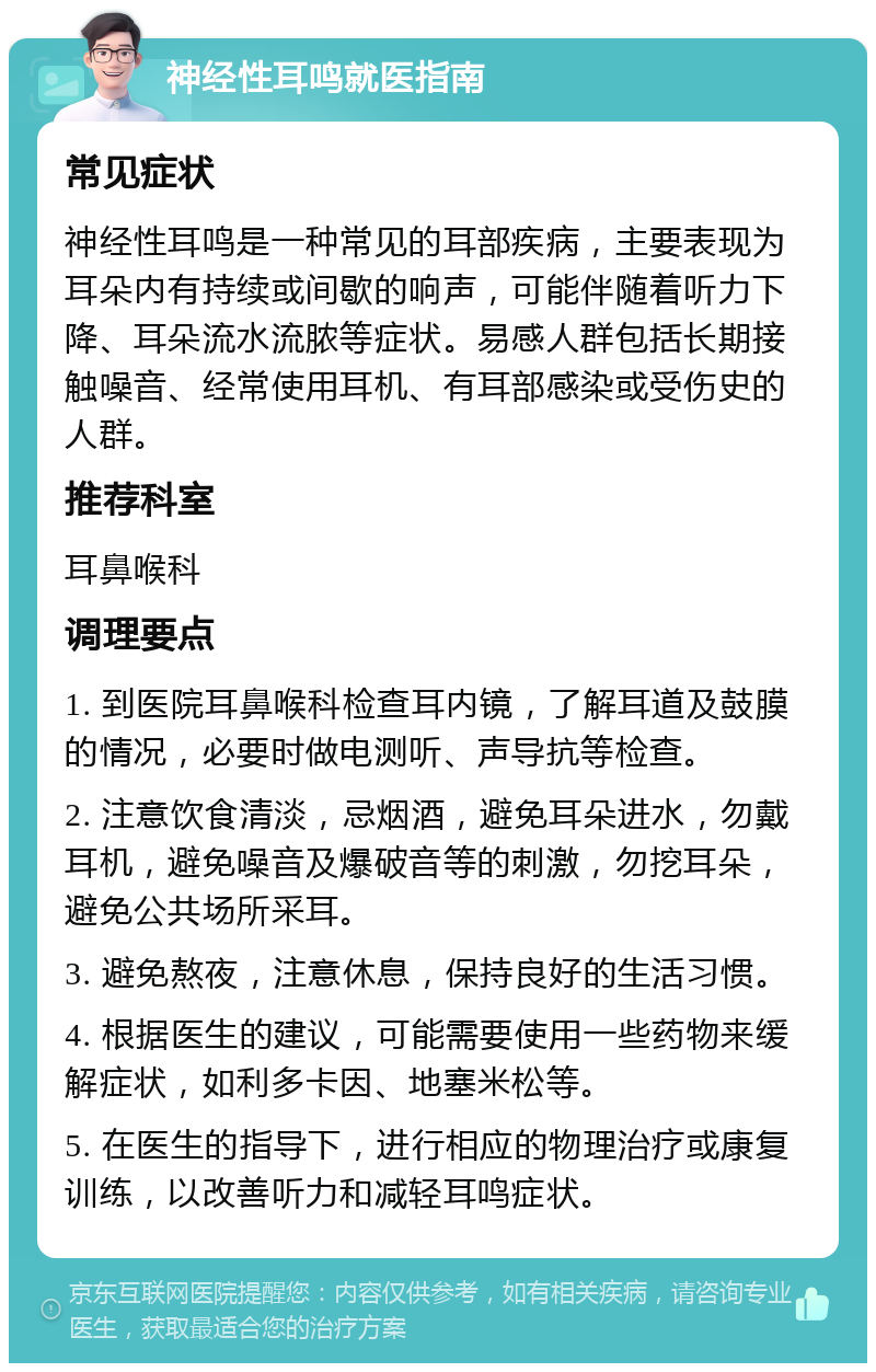 神经性耳鸣就医指南 常见症状 神经性耳鸣是一种常见的耳部疾病，主要表现为耳朵内有持续或间歇的响声，可能伴随着听力下降、耳朵流水流脓等症状。易感人群包括长期接触噪音、经常使用耳机、有耳部感染或受伤史的人群。 推荐科室 耳鼻喉科 调理要点 1. 到医院耳鼻喉科检查耳内镜，了解耳道及鼓膜的情况，必要时做电测听、声导抗等检查。 2. 注意饮食清淡，忌烟酒，避免耳朵进水，勿戴耳机，避免噪音及爆破音等的刺激，勿挖耳朵，避免公共场所采耳。 3. 避免熬夜，注意休息，保持良好的生活习惯。 4. 根据医生的建议，可能需要使用一些药物来缓解症状，如利多卡因、地塞米松等。 5. 在医生的指导下，进行相应的物理治疗或康复训练，以改善听力和减轻耳鸣症状。