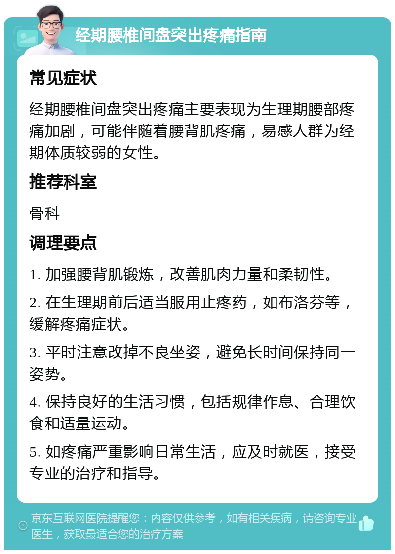 经期腰椎间盘突出疼痛指南 常见症状 经期腰椎间盘突出疼痛主要表现为生理期腰部疼痛加剧，可能伴随着腰背肌疼痛，易感人群为经期体质较弱的女性。 推荐科室 骨科 调理要点 1. 加强腰背肌锻炼，改善肌肉力量和柔韧性。 2. 在生理期前后适当服用止疼药，如布洛芬等，缓解疼痛症状。 3. 平时注意改掉不良坐姿，避免长时间保持同一姿势。 4. 保持良好的生活习惯，包括规律作息、合理饮食和适量运动。 5. 如疼痛严重影响日常生活，应及时就医，接受专业的治疗和指导。