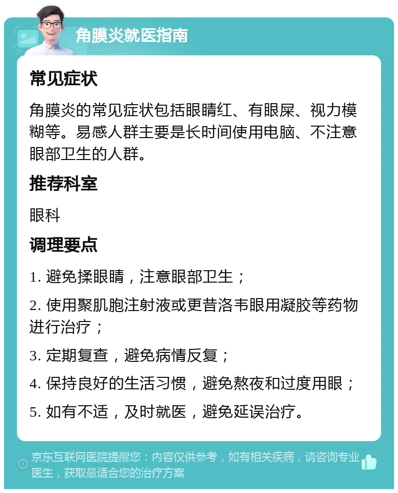 角膜炎就医指南 常见症状 角膜炎的常见症状包括眼睛红、有眼屎、视力模糊等。易感人群主要是长时间使用电脑、不注意眼部卫生的人群。 推荐科室 眼科 调理要点 1. 避免揉眼睛，注意眼部卫生； 2. 使用聚肌胞注射液或更昔洛韦眼用凝胶等药物进行治疗； 3. 定期复查，避免病情反复； 4. 保持良好的生活习惯，避免熬夜和过度用眼； 5. 如有不适，及时就医，避免延误治疗。