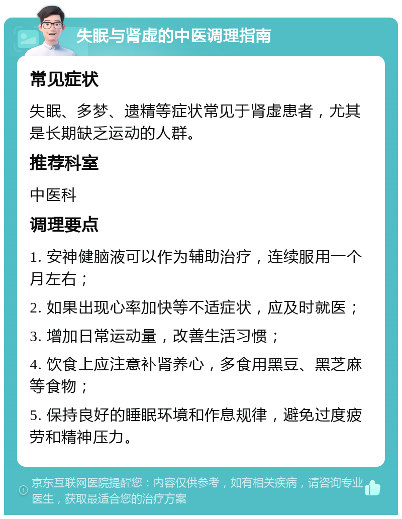 失眠与肾虚的中医调理指南 常见症状 失眠、多梦、遗精等症状常见于肾虚患者，尤其是长期缺乏运动的人群。 推荐科室 中医科 调理要点 1. 安神健脑液可以作为辅助治疗，连续服用一个月左右； 2. 如果出现心率加快等不适症状，应及时就医； 3. 增加日常运动量，改善生活习惯； 4. 饮食上应注意补肾养心，多食用黑豆、黑芝麻等食物； 5. 保持良好的睡眠环境和作息规律，避免过度疲劳和精神压力。