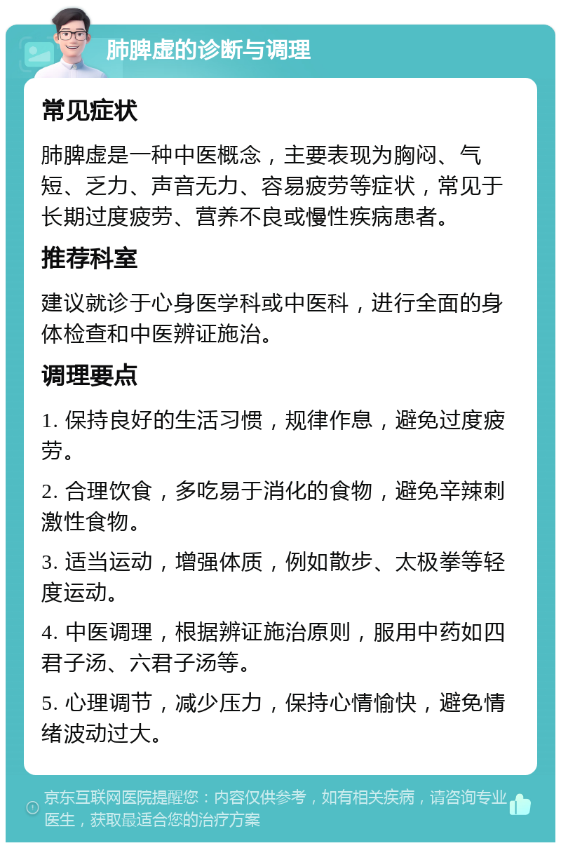 肺脾虚的诊断与调理 常见症状 肺脾虚是一种中医概念，主要表现为胸闷、气短、乏力、声音无力、容易疲劳等症状，常见于长期过度疲劳、营养不良或慢性疾病患者。 推荐科室 建议就诊于心身医学科或中医科，进行全面的身体检查和中医辨证施治。 调理要点 1. 保持良好的生活习惯，规律作息，避免过度疲劳。 2. 合理饮食，多吃易于消化的食物，避免辛辣刺激性食物。 3. 适当运动，增强体质，例如散步、太极拳等轻度运动。 4. 中医调理，根据辨证施治原则，服用中药如四君子汤、六君子汤等。 5. 心理调节，减少压力，保持心情愉快，避免情绪波动过大。